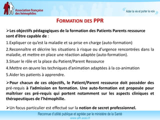 FORMATION DES PPR
Les objectifs pédagogiques de la formation des Patients Parents ressource
sont d’être capable de :
1.Expliquer ce qu’est la maladie et sa prise en charge (auto-formation)
2.Reconnaître et décrire les situations à risque ou d’urgence rencontrées dans la
maladie, et mettre en place une réaction adaptée (auto-formation).
3.Situer le rôle et la place du Patient/Parent Ressource
4.Mettre en œuvre les techniques d’animation adaptées à la co-animation
5.Aider les patients à apprendre.
Pour chacun de ces objectifs, le Patient/Parent ressource doit posséder des
pré-requis à l’admission en formation. Une auto-formation est proposée pour
maîtriser ces pré-requis qui portent notamment sur les aspects cliniques et
thérapeutiques de l’hémophilie.
Un focus particulier est effectué sur la notion de secret professionnel.
 
