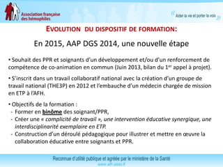 EVOLUTION DU DISPOSITIF DE FORMATION:
En 2015, AAP DGS 2014, une nouvelle étape
• Souhait des PPR et soignants d’un développement et/ou d’un renforcement de
compétence de co-animation en commun (Juin 2013, bilan du 1er appel à projet).
• S’inscrit dans un travail collaboratif national avec la création d’un groupe de
travail national (THE3P) en 2012 et l’embauche d’un médecin chargée de mission
en ETP à l’AFH.
• Objectifs de la formation :
- Former en binôme des soignant/PPR,
- Créer une « complicité de travail », une intervention éducative synergique, une
interdisciplinarité exemplaire en ETP.
- Construction d’un déroulé pédagogique pour illustrer et mettre en œuvre la
collaboration éducative entre soignants et PPR.
 