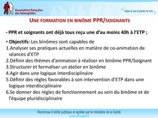 UNE FORMATION EN BINÔME PPR/SOIGNANTS
• PPR et soignants ont déjà tous reçu une d’au moins 40h à l’ETP ;
• Objectifs: Les binômes sont capables de
1.Analyser ses pratiques actuelles en matière de co-animation de
séances d’ETP
2.Définir des thèmes d’animation à réaliser en binôme PPR/Soignant
3.Structurer et formaliser un atelier en binôme
4.Agir dans une logique interdisciplinaire
5.Définir des règles favorables à son intervention d’ETP dans une
logique interdisciplinaire
6.Se donner des règles de fonctionnement au sein du binôme et de
l’équipe pluridisciplinaire
 