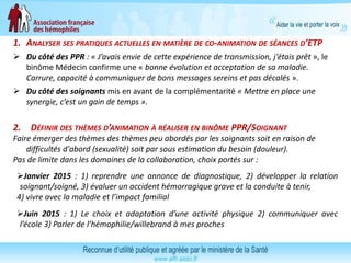 1. ANALYSER SES PRATIQUES ACTUELLES EN MATIÈRE DE CO-ANIMATION DE SÉANCES D’ETP
 Du côté des PPR : « J’avais envie de cette expérience de transmission, j’étais prêt », le
binôme Médecin confirme une « bonne évolution et acceptation de sa maladie.
Carrure, capacité à communiquer de bons messages sereins et pas décalés ».
 Du côté des soignants mis en avant de la complémentarité « Mettre en place une
synergie, c’est un gain de temps ».
2. DÉFINIR DES THÈMES D’ANIMATION À RÉALISER EN BINÔME PPR/SOIGNANT
Faire émerger des thèmes des thèmes peu abordés par les soignants soit en raison de
difficultés d'abord (sexualité) soit par sous estimation du besoin (douleur).
Pas de limite dans les domaines de la collaboration, choix portés sur :
Janvier 2015 : 1) reprendre une annonce de diagnostique, 2) développer la relation
soignant/soigné, 3) évaluer un accident hémorragique grave et la conduite à tenir,
4) vivre avec la maladie et l’impact familial
Juin 2015 : 1) Le choix et adaptation d’une activité physique 2) communiquer avec
l’école 3) Parler de l’hémophilie/willebrand à mes proches
 