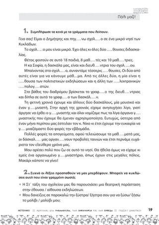 Πάλι μαζί!
ΑΣΚΟΥΜΑΙ ΣΤΗ ΓΡΑΜΜΑΤΙΚΗ, ΤΗΝ ΟΡΘΟΓΡΑΦΙΑ ΚΑΙ ΤΗΝ ΕΚΘΕΣΗ ΓΛΩΣΣΑ Γ΄ ΔΗΜΟΤΙΚΟΥ 19
1. Συμπλήρωσε τα κενά με τα γράμματα που λείπουν.
Γεια σας! Είμαι ο Δημήτρης και πηγ....νω σχολ....ο σε ένα μικρό νησί των
Κυκλάδων.
Το σχολ. . . .ο μου είναι μικρό. Έχει όλες κι όλες δύο ....θουσες διδασκα-
λίας.
Φέτος φοιτούν σε αυτό 18 παιδιά, 8 μαθ....τές και 10 μαθ....τριες.
Η κα Σοφία, η δασκάλα μας, είναι και διευθ....ντρια του σχολ....ου.
Μπαίνοντας στο σχολ....ο, συναντάμε τέσσερις ....θουσες. Οι δύο από
αυτές είναι για να κάνουμε μάθ....μα. Από τις άλλες δύο, η μία είναι η
... . θουσα των πολιτιστικών εκδηλώσεων και η άλλη των ....λεκτρονικών
... . πολογ. . . . στών.
Στο βάθος του διαδρόμου βρίσκεται το γραφ....ο της διευθ....ντριας
και δίπλα σε αυτό το γραφ....ο των δασκάλ....ν.
Τη φετινή χρονιά έχουμε και άλλους δύο δασκάλους, μία μουσικό και
έναν γ. . . . μναστή. Στην αρχή της χρονιάς είχαμε ανησυχήσει λίγο, γιατί
άργησε να έρθει ο γ....μναστής και όλοι νομίζαμε πως τα λίγα όργανα γ....
μναστικής που έχουμε θα έμεναν αχρησιμοποίητα. Ευτυχώς, ύστερα από
έναν μήνα περίπου μας έστειλαν τον κ. Νίκο κι έτσι έχουμε την ευκαιρία να
γ. . . . μναζόμαστε δύο φορές την εβδομάδα.
Πολλές φορές τα απογεύματα, αφού τελειώσουμε τα μαθ....ματά μας,
οι δάσκαλ. . . . μας οργαν....νουν προβολές ταινιών και έτσι περνάμε ευχά-
ριστα τον ελεύθερο χρόνο μας.
Μου αρέσει πολύ που ζω σε αυτό το νησί. Θα ήθελα όμως να είχαμε κι
εμείς ένα οργανωμένο γ....μναστήριο, όπως έχουν στις μεγάλες πόλεις.
Μακάρι κάποτε να γίνει!
2.Συχνά οι λέξεις προσπαθούν να μας μπερδέψουν. Μπορείς να κυκλώ-
σεις αυτή που είναι γραμμένη σωστά;

• 
Η Στ΄ τάξη του σχολείου μας θα παρουσιάσει μια θεατρική παράσταση
στην έθουσα / αίθουσα εκδηλώσεων.
• 
Μου δανείζεις σε παρακαλώ την ξύστρα/ ξήστρα σου για να ξύσω/ ξήσω
το μολίβι / μολύβι μου;
 