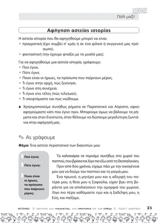 Πάλι μαζί!
ΑΣΚΟΥΜΑΙ ΣΤΗ ΓΡΑΜΜΑΤΙΚΗ, ΤΗΝ ΟΡΘΟΓΡΑΦΙΑ ΚΑΙ ΤΗΝ ΕΚΘΕΣΗ ΓΛΩΣΣΑ Γ΄ ΔΗΜΟΤΙΚΟΥ 23
Αφήγηση αστείας ιστορίας
Η αστεία ιστορία που θα αφηγηθούμε μπορεί να είναι:

• 
πραγματική 
(έχει συμβεί σ’ εμάς ή σε ένα φιλικό ή συγγενικό μας πρό-
σωπο).

• 
φανταστική (την έχουμε φτιάξει με το μυαλό μας).
Για να αφηγηθούμε μια αστεία ιστορία, γράφουμε:

• 
Πού έγινε.

• 
Πότε έγινε.

• 
Ποιοι είναι οι ήρωες, τα πρόσωπα που παίρνουν μέρος.

• 
Τι έγινε στην αρχή, πώς ξεκίνησε.

• 
Τι έγινε στη συνέχεια.

• 
Τι έγινε στο τέλος (πώς τελείωσε).

• 
Τι σκεφτόμαστε και πώς νιώθουμε.
S	
Χρησιμοποιούμε συνήθως ρήματα σε Παρατατικό και Αόριστο, αφού
αφηγούμαστε κάτι που έγινε πριν. Μπορούμε όμως να βάλουμε τα ρή-
ματα και στον Ενεστώτα, όταν θέλουμε να δώσουμε μεγαλύτερη ζωντά-
νια στην αφήγησή μας.
✎ Ας γράψουμε
Θέμα: Ένα αστείο περιστατικό των διακοπών μου
Τα καλοκαίρια τα περνάμε συνήθως στο χωριό του
παππού,πουβρίσκεταιλίγοπιοέξωαπότηΘεσσαλονίκη.
Πριν από δύο χρόνια, είχαμε πάει με την οικογένειά
μου για να δούμε τον παππού και τη γιαγιά μου.
Ένα πρωινό, η μητέρα μου και η αδερφή του πα-
τέρα μου, η θεία μου η Σοφούλα, είχαν βγει στη βε-
ράντα για να απολαύσουν την ομορφιά του χωριού.
Λίγο πιο πέρα καθόμαστε εγώ και η ξαδέλφη μου, η
Εύη, και παίζαμε.
Πού έγινε;
Πότε έγινε;
Ποιοι είναι
οι ήρωες,
τα πρόσωπα
που παίρνουν
μέρος;
 