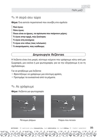 Πάλι μαζί!
ΑΣΚΟΥΜΑΙ ΣΤΗ ΓΡΑΜΜΑΤΙΚΗ, ΤΗΝ ΟΡΘΟΓΡΑΦΙΑ ΚΑΙ ΤΗΝ ΕΚΘΕΣΗ ΓΛΩΣΣΑ Γ΄ ΔΗΜΟΤΙΚΟΥ 25
✎ Η σειρά σου τώρα
Θέμα: Ένα αστείο περιστατικό που συνέβη στο σχολείο
Πού έγινε;
Πότε έγινε;
Ποιοι είναι οι ήρωες, 
τα πρόσωπα που παίρνουν μέρος;
Τι έγινε 
στην αρχή, πώς ξεκίνησε;
Τι έγινε στη συνέχεια;
Τι έγινε στο τέλος (πώς τελείωσε);
Τι σκεφτόμαστε, πώς νιώθουμε;
Δημιουργία λεζάντας
Η λεζάντα είναι ένα μικρό, σύντομο κείμενο που γράφουμε κάτω από μια
ζωγραφιά, μια εικόνα ή μια φωτογραφία, για να την εξηγήσουμε ή να τη
σχολιάσουμε.
Για να φτιάξουμε μια λεζάντα:

• 
Φροντίζουμε να γράψουμε μια σύντομη φράση.

• 
Προτιμάμε τα ουσιαστικά από τα ρήματα.
✎ Ας γράψουμε
Θέμα: Λεζάντα για φωτογραφία
Πέταγμα γλάρων Γλάροι που πετούν
 
