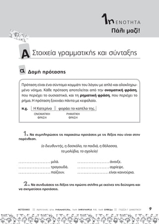 ΑΣΚΟΥΜΑΙ ΣΤΗ ΓΡΑΜΜΑΤΙΚΗ, ΤΗΝ ΟΡΘΟΓΡΑΦΙΑ ΚΑΙ ΤΗΝ ΕΚΘΕΣΗ ΓΛΩΣΣΑ Γ΄ ΔΗΜΟΤΙΚΟΥ 9
Πάλι μαζί!
A Στοιχεία γραμματικής και σύνταξης
α Δομή πρότασης
Πρόταση είναι ένα σύντομο κομμάτι του λόγου με απλό και ολοκληρω-
μένο νόημα. Κάθε πρόταση αποτελείται από την ονοματική φράση,
που περιέχει το ουσιαστικό, και τη ρηματική φράση, που περιέχει το
ρήμα. Η πρόταση ξεκινάει πάντα με κεφαλαίο.
π.χ. Η Κατερίνα φοράει το καπέλο της.
ονοματική ρηματικη
φράση φράση
1.Να συμπληρώσεις τις παρακάτω προτάσεις με τις λέξεις που είναι στην
παρένθεση.
(ο διευθυντής, η δασκάλα, τα παιδιά, η θάλασσα,
τα μολύβια, το σχολείο)
. . . . . . . . . . . . . . . . . . . . μιλά. . . . . . . . . . . . . . . . . . . . . άνοιξε.
. . . . . . . . . . . . . . . . . . . . τραγουδά. . . . . . . . . . . . . . . . . . . . . αγρίεψε.
. . . . . . . . . . . . . . . . . . . . παίζουν. . . . . . . . . . . . . . . . . . . . . είναι καινούρια.
2.Να συνδυάσεις τις λέξεις της πρώτης στήλης με εκείνες της δεύτερης και
να σχηματίσεις προτάσεις.
ε ν ο τ η τα
1η
 