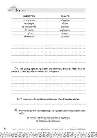 1ηε ν ο τ η τα
ΓΛΩΣΣΑ Γ΄ ΔΗΜΟΤΙΚΟΥ ΑΣΚΟΥΜΑΙ ΣΤΗ ΓΡΑΜΜΑΤΙΚΗ, ΤΗΝ ΟΡΘΟΓΡΑΦΙΑ ΚΑΙ ΤΗΝ ΕΚΘΕΣΗ
10
Ουσιαστικά	Ρήματα
Η καμπάνα σιδερώνει
Η μητέρα κλαίει
Το αυτοκίνητο χτυπάει
Το μωρό νιαουρίzει
Η γάτα τρέχει
Η αλεπού κυνηγάει
.................................................... . . . . . . . . . . . . . . . . . . . . . . . . . . . . . . . . . . . . . . . . . .
.................................................... . . . . . . . . . . . . . . . . . . . . . . . . . . . . . . . . . . . . . . . . . .
.................................................... . . . . . . . . . . . . . . . . . . . . . . . . . . . . . . . . . . . . . . . . . .
.................................................... . . . . . . . . . . . . . . . . . . . . . . . . . . . . . . . . . . . . . . . . . .
.................................................... . . . . . . . . . . . . . . . . . . . . . . . . . . . . . . . . . . . . . . . . . .
.................................................... . . . . . . . . . . . . . . . . . . . . . . . . . . . . . . . . . . . . . . . . . .
3α. Να ξαναγράψεις τις προτάσεις της άσκησης 2 δίχως τις λέξεις που ση-
μαίνουν τι κάνει το κάθε πρόσωπο, ζώο και πράγμα.
.................................................... . . . . . . . . . . . . . . . . . . . . . . . . . . . . . . . . . . . . . . . . . .
.................................................... . . . . . . . . . . . . . . . . . . . . . . . . . . . . . . . . . . . . . . . . . .
.................................................... . . . . . . . . . . . . . . . . . . . . . . . . . . . . . . . . . . . . . . . . . .
.................................................... . . . . . . . . . . . . . . . . . . . . . . . . . . . . . . . . . . . . . . . . . .
.................................................... . . . . . . . . . . . . . . . . . . . . . . . . . . . . . . . . . . . . . . . . . .
.................................................... . . . . . . . . . . . . . . . . . . . . . . . . . . . . . . . . . . . . . . . . . .
β. Τι παρατηρείς; Σχηματίζεται πρόταση με ολοκληρωμένο νόημα;
.................................................... . . . . . . . . . . . . . . . . . . . . . . . . . . . . . . . . . . . . . . . . . .
4.
Να συμπληρώσεις τις προτάσεις με το ουσιαστικό (υποκείμενο) που ται-
ριάζει.
(η γιαγιά, τα παιδιά, ο ζωγράφος, ο ουρανός,
το όργωμα, ο υδραυλικός)
 