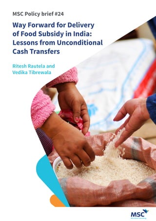 Ritesh Rautela and
Vedika Tibrewala
MSC Policy brief #24
Way Forward for Delivery
of Food Subsidy in India:
Lessons from Unconditional
Cash Transfers
 