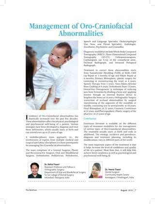 The DentCare August 2019 7
Incidence of Oro-Craniofacial abnormalities has
drastically increased over the past few decades.
Theseabnormalitiesaffectthephysical,psychological
and psychosocial well-being of a patient. Various
strategies have been developed to diagnose and treat
these deformities, which usually starts at birth and
can extend even up to 25 years of age.
A multidisciplinary team approach; i.e., the
involvement of experts from multiple medical and
surgical specialties (disciplines) is a basic prerequisite
for managing Oro-Craniofacial abnormalities.
The team comprises of a General Surgeon, Plastic
and Reconstructive Surgeon, Oral and Maxillofacial
Surgeon, Orthodontist, Pediatrician, Pedodontist,
Speech and Language Specialist, Otolaryngologist
(Ear, Nose, and Throat Specialist), Audiologist,
Anesthetist, Psychiatrist, and Counsellor.
Diagnostic modalities include Whole Body Computed
Tomography (WBCT), Three-Dimensional Computed
Tomography (3D-CT), Orthopantomogram,
Cephalogram (an X-ray of the craniofacial area),
Occlusal Radiograph, and Intraoral Periapical
Radiograph.
Treatment to correct these abnormalities starts
from Nasoalveolar Moulding (NAM) at birth; Cleft
Lip Repair at 3 months of age and Palate Repair at
6 months; Primary Rhinoplasty (plastic surgery for
correcting or reconstructing the nose) at 4 years;
Speech Therapy from 5 years; Naso-Palato-Alveolar
Bone Grafting at 9 years; Orthodontia from 13 years,
Distraction Osteogenesis (a technique of inducing
new bone formation by dividing a bone and applying
tension through an external fixation device to
lengthen the bone) at 14 years; Orthognathic Surgery
(correction of occlusal abnormalities by surgical
repositioning of the segments of the mandible or
maxilla, containing one to several teeth) at 18 years;
Final Rhinoplasty at 23 years; Cosmetic Corrections
at 24 years, and Pharyngoplasty (Plastic surgery of the
pharynx ) at 25 years of age.
Conclusion
Enormous literature is available on the different
types of treatment modalities for the management
of various types of Oro-Craniofacial abnormalities.
The treatment usually starts at birth and ends in
adulthood. The etiology, incidence and prevalence,
diagnosis and treatment planning, including its
modifications, vary in different parts of the world.
The most important aspect of the treatment is that
it helps increase the level of confidence and quality
of life of a patient. More than that, it will help him
achieve better aesthetics as well as psychological and
psychosocial well-being.
Dr. Heena Tiwari
Dental Surgeon
Community Health Centre
Kondagaon, Chhattisgarh, India
Dr. Rahul Tiwari
Assistant Professor and Fellow in
Orthognathic Surgery
Department of Oral and Maxillofacial Surgery
Sri Sai College of Dental Surgery
Vikarabad, Telangana, India
Management of Oro-Craniofacial
Abnormalities
DC
 