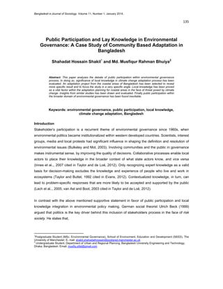 Bangladesh e-Journal of Sociology. Volume 11, Number 1. January 2014.

135 
 

Public Participation and Lay Knowledge in Environmental
Governance: A Case Study of Community Based Adaptation in
Bangladesh
Shahadat Hossain Shakil1 and Md. Musfiqur Rahman Bhuiya2

Abstract: This paper analyzes the debate of public participation within environmental governance
process. In doing so, significance of local knowledge in climate change adaptation process has been
evaluated. An adaptation project from the coastal areas of Bangladesh has been selected to reveal
more specific result and to focus the study in a very specific angle. Local knowledge has been proved
as a vital factor within the adaptation planning for coastal areas in the face of threat posed by climate
change. Insights from similar studies has been drawn and evaluated. Finally public participation within
the broader domain of environmental governance has been found inevitable.

Keywords: environmental governance, public participation, local knowledge,
climate change adaptation, Bangladesh
Introduction
Stakeholder’s participation is a recurrent theme of environmental governance since 1960s, when
environmental politics became institutionalized within western developed countries. Scientists, interest
groups, media and local protests had significant influence in shaping the definition and resolution of
environmental issues (Bulkeley and Mol, 2003). Involving communities and the public in governance
makes instrumental sense, by improving the quality of decisions. Collaborative processes enable local
actors to place their knowledge in the broader context of what state actors know, and vice versa
(Innes et al.., 2007 cited in Taylor and de Loë, 2012). Only recognizing expert knowledge as a valid
basis for decision-making excludes the knowledge and experience of people who live and work in
ecosystems (Taylor and Buttel, 1992 cited in Evans, 2012). Contextualized knowledge, in turn, can
lead to problem-specific responses that are more likely to be accepted and supported by the public
(Lach et al.., 2005; van Ast and Boot, 2003 cited in Taylor and de Loë, 2012).

In contrast with the above mentioned supportive statement in favor of public participation and local
knowledge integration in environmental policy making, German social theorist Ulrich Beck (1999)
argued that politics is the key driver behind this inclusion of stakeholders process in the face of risk
society. He states that,

                                                            
1

Postgraduate Student (MSc. Environmental Governance), School of Environment, Education and Development (SEED), The
University of Manchester; E- mail: shakil.shahadathossain@postgrad.manchester.ac.uk
2
Undergraduate Student, Department of Urban and Regional Planning, Bangladesh University Engineering and Technology,
Dhaka, Bangladesh. Email: musfiq.sifat@gmail.com

 
 

 