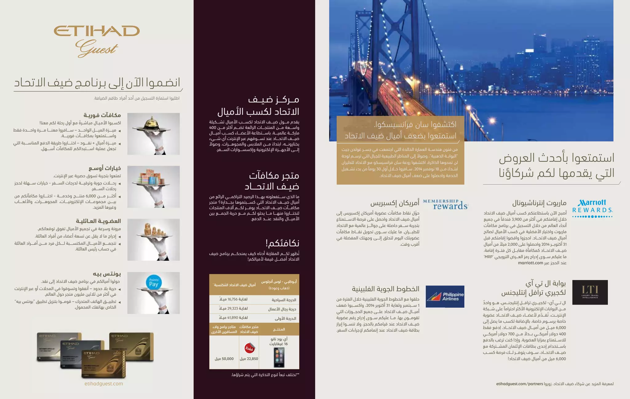 JOIN ETIHAD GUEST TODAY 
Request your application form from our cabin crew. 
Immediate Rewards 
Earn from your very fi rst fl ight with us! 
 1 Mile Redemption – be rewarded from the moment 
you step on board. 
 Miles + cash – choose any combination that makes 
redeeming rewards easy. 
The Widest Choice 
Enjoy exclusive online shopping. 
 Flights and upgrades – easy options to book your travel. 
 Over 6,000 products – choose from electronics, jewellery, 
toys and more. 
Family Membership 
Faster rewards than you ever expected. 
 Family membership – up to nine members can be enrolled. 
 One Family Head account – every single mile earned 
by every Family Guest is collected into one account. 
etihadguest.com 
ETIHAD GUEST 
EARN MALL 
Our Etihad Guest Earn Mall off ers a wide selection of 
products from over 400 global brands. Members can 
earn Etihad Guest Miles when shopping online for 
anything from fashion and jewellery, to electronics 
and travel accessories. 
ETIHAD GUEST 
REWARD SHOP 
And what are you going to do with all those 
well-earned Etihad Guest Miles? The Etihad Guest 
Reward Shop has thousands of products all 
available to buy with any combination of miles 
and cash. 
REWARDING YOU! 
The below comparison chart shows how Etihad 
Guest gives you more for your miles. 
Abu Dhabi – 
Los Angeles (Return) Etihad Guest Miles Earned** 
Economy Class Up to 16,756 
Business Class Up to 29,323 
First Class Up to 41,890 
PRODUCT Etihad Guest 
Reward Shop 
Other Frequent 
Flyer Shops 
iPod nano 16GB 
ONLY 
22,850 miles 50,000 miles 
To know more about Etihad Guest partners, visit etihadguest.com/partners 
**Can vary with type of ticket purchased. 
PointsPay 
Convert your Etihad Guest Miles to cash. 
 Unlimited freedom – pay with miles in-store or online at 
over thirty million outlets worldwide. 
 Unlimited mobility – use PointsPay on your mobile device 
to redeem on the move. 
ENJOY OUR LATEST 
PARTNER OFFERS 
Experience San Francisco. 
Enjoy double Etihad Guest Miles. 
From the timeless architecture of the Golden Gate 
Bridge to the hilly landscape that frames an 
unforgettable urban landscape, experience 
San Francisco with Etihad Airways from 18 November 
2014. Fly within our fi rst 30 days of operation and 
receive double the Etihad Guest Miles. 
MARRIOTT INTERNATIONAL 
You’ll now be able to earn Etihad Guest Miles 
on every stay at over 3,900 hotels worldwide by 
enrolling to Marriott Rewards and setting your 
earning preference to Etihad Guest Miles. Book 
and stay before 31 October 2014 and receive 
2,000 bonus Etihad Guest Miles per stay. Simply 
enter the promo code ‘MRP’ at the time of 
booking at marriott.com 
LTI - LUXURY TRAVEL INTELLIGENCE 
One of the worlds most respected review portals, is 
off ering you a special membership price and up to 
6,000 Etihad Guest Miles. Pay just US$ 400 instead of 
the usual US$ 700 for membership and earn 3,000 
Etihad Guest Miles. And if you pay with an Etihad 
Guest co-branded credit card, you will earn 6,000 
Etihad Guest Miles! 
PHILIPPINES AIRLINES 
Fly Philippine Airlines between 1 September and 
31 October 2014 and earn double Etihad Guest 
Miles on all bookings. Simply quote your Etihad 
Guest number when booking and remember to 
present your Etihad Guest card at check-in. 
LUXURY T R AVEL 
I NTELLIGENCE 
AMERICAN EXPRESS 
Transfer your American Express Membership 
Rewards points to Etihad Guest Miles for a 
chance to experience award-winning travel 
with Etihad Airways. Simply convert your 
Membership Rewards points today and fl y 
to your favourite destination soon! 
 
