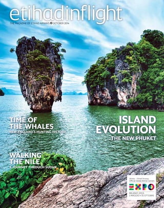 THE MAGAZINE OF ETIHAD AIRWAYS OCTOBER 2014 
ISLAND 
EVOLUTION 
THE NEW PHUKET 
TIME OF 
THE WHALES 
NEW ENGLAND’S HUNTING HISTORY 
WALKING 
THE NILE 
A JOURNEY THROUGH SUDAN 
 