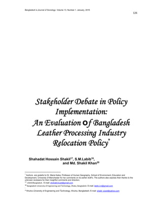 Bangladesh e-Journal of Sociology. Volume 13, Number 1. January, 2016
 
 
 
 
Stakeholder Debate in Policy
Implementation:
An Evaluation of Bangladesh
Leather Processing Industry
Relocation Policy*
Shahadat Hossain Shakil17
, S.M.Labib18
, Avit Kumar Bhowmik19
and Md. Shakil Khan20
                                                            
*
 Authors are grateful to Dr. Maria Kaika, Professor of Human Geography, School of Environment, Education and
Development, University of Manchester for her comments on its earlier draft’s. The authors also express their thanks to the
unknown reviewers for their insightful comments and direction. 
 USAID/Bangladesh.  E-mail: shshakil.buet@gmail.com 
 Bangladesh University of Engineering and Te hnology, Dhaka, Bangladesh. E-mail: labib.l.m@gmail.com 
 University of Koblenz-Landau, Germany; E-mail: bhowmik@uni-landau.de 
 Khulna University of Engineering and Technology, Khulna, Bangladesh; E-mail: shakil_avart@yahoo.com 
 