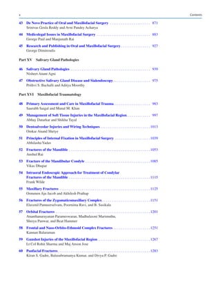 x
	
43	
De Novo Practice of Oral and Maxillofacial Surgery�������������������������������������������  871
Srinivas Gosla Reddy and Avni Pandey Acharya
	
44	
Medicolegal Issues in Maxillofacial Surgery���������������������������������������������������������  883
George Paul and Manjunath Rai
	
45	
Research and Publishing in Oral and Maxillofacial Surgery�������������������������������  927
George Dimitroulis
Part XV 
Salivary Gland Pathologies
	46	Salivary Gland Pathologies �������������������������������������������������������������������������������������  939
Nisheet Anant Agni
	
47	
Obstructive Salivary Gland Disease and Sialendoscopy���������������������������������������  975
Prithvi S. Bachalli and Aditya Moorthy
Part XVI Maxillofacial Traumatology
	
48	
Primary Assessment and Care in Maxillofacial Trauma���������������������������������������  983
Saurabh Saigal and Manal M. Khan
	
49	
Management of Soft Tissue Injuries in the Maxillofacial Region������������������������  997
Abhay Datarkar and Shikha Tayal
	50	Dentoalveolar Injuries and Wiring Techniques����������������������������������������������������� 1013
Omkar Anand Shetye
	
51	
Principles of Internal Fixation in Maxillofacial Surgery ������������������������������������� 1039
Abhilasha Yadav
	52	Fractures of the Mandible��������������������������������������������������������������������������������������� 1053
Anshul Rai
	
53	
Fracture of the Mandibular Condyle��������������������������������������������������������������������� 1085
Vikas Dhupar
	
54	
Intraoral Endoscopic Approach for Treatment of Condylar
Fractures of the Mandible��������������������������������������������������������������������������������������� 1115
Frank Wilde
	55	Maxillary Fractures������������������������������������������������������������������������������������������������� 1125
Oommen Aju Jacob and Akhilesh Prathap
	
56	
Fractures of the Zygomaticomaxillary Complex��������������������������������������������������� 1151
Elavenil Panneerselvam, Poornima Ravi, and B. Sasikala
	57	Orbital Fractures ����������������������������������������������������������������������������������������������������� 1201
Ananthanarayanan Parameswaran, Madhulaxmi Marimuthu,
Shreya Panwar, and Beat Hammer
	
58	
Frontal and Naso-Orbito-Ethmoid Complex Fractures��������������������������������������� 1251
Kannan Balaraman
	
59	
Gunshot Injuries of the Maxillofacial Region ������������������������������������������������������� 1267
Lt Col Rohit Sharma and Maj Anson Jose
	60	Panfacial Fractures��������������������������������������������������������������������������������������������������� 1283
Kiran S. Gadre, Balasubramanya Kumar, and Divya P. Gadre
Contents
 