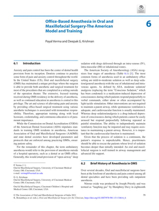 79
© The Association of Oral and Maxillofacial Surgeons of India 2021
K. Bonanthaya et al. (eds.), Oral and Maxillofacial Surgery for the Clinician, https://doi.org/10.1007/978-981-15-1346-6_6
Office-Based Anesthesia in Oral and
Maxillofacial Surgery-The American
Model and Training
Payal Verma and Deepak G. Krishnan
6.1	 Introduction
Anxiety and pain control has been the center of dental health
provision from its inception. Dentists continue to practice
some form of pain and anxiety control throughout the world.
In the United States (US), Oral and maxillofacial surgery
(OMS) has maintained a unique privilege where the surgeon
is able to provide both anesthetic and surgical treatment for
most of the procedures that are completed in a setting outside
of the operation theater. The extensive, focused training
received during OMS residency in the delivery of anesthesia,
as well as continued education in anesthesia is central to this
privilege. The art and science of alleviating pain and anxiety
by providing office-based surgical treatment using various
anesthetic techniques is associated with tremendous respon-
sibility. Therefore, appropriate training along with local
licensure, credentialing, and continuous education is of para-
mount importance.
While the Commission on Dental Accreditation (CODA)
of the American Dental Association (ADA) stipulates stan-
dards in training OMS residents in anesthesia, American
Association of Oral and Maxillofacial Surgeons (AAOMS)
and state dental societies have developed parameters and
protocols that are enforced among practicing OMSs, ensur-
ing patient safety.
For the remainder of this chapter, the term ambulatory
anesthesia would refer to the provision of anesthesia outside
of a hospital operatory, such as a dental or an OMS office.
Generally, this would entail provision of “open-airway” deep
sedation with drugs delivered through an intra-venous (IV),
intra-muscular (IM) or inhalational routes.
The American Society of Anesthesiology (ASA) recog-
nizes four stages of anesthesia (Table  6.1) [1]. The most
common forms of anesthesia used in an ambulatory office
setting are mild-to-moderate sedation as well as deep seda-
tion/general anesthesia with the use of inhalational and intra-
venous agents. As defined by ASA, moderate sedation/
analgesia (replacing the term “Conscious Sedation,” which
has been condoned) is a medication-induced depression of
consciousness during which patients respond purposefully to
verbal commands, either alone or often accompanied by
light tactile stimulation. Other interventions are not required
to maintain a patent airway, while spontaneous ventilation is
adequate, and cardiovascular function is usually maintained.
Whereas deep sedation/analgesia is a drug-induced depres-
sion of consciousness during which patients cannot be easily
aroused but respond purposefully following repeated or
painful stimulation. The ability to independently maintain
ventilatory function may be impaired and may require assis-
tance in maintaining a patent airway. However, it is impor-
tant that the cardiovascular function is maintained.
Given that the process of sedation is a continuum, the
patient’s response is unpredictable. Hence, practitioners
should be able to rescue the patients whose level of sedation
becomes deeper than initially intended. An oral and maxil-
lofacial surgeon is well trained in airway management and
advanced life support.
6.2	 
Brief History of Anesthesia in OMS
Over several decades, Oral and maxillofacial surgeons have
been at the forefront of anesthesia and pain control among all
dental specialties and have been providing safe outpatient
anesthesia.
Nitrous oxide was produced by Joseph Priestly and was
termed as “laughing gas” by Humphrey Davy in eighteenth
6
P. Verma (*)
Oral  Maxillofacial Surgery, University of Cincinnati Medical
Center, OH, Cincinnati, USA
e-mail: vermapl@ucmail.uc.edu
D. G. Krishnan
Oral  Maxillofacial Surgery, University of Cincinnati Medical
Center, OH, Cincinnati, USA
Oral  Maxillofacial Surgery, Cincinnati Children’s Hospital and
Medical Center, OH, Cincinnati, USA
 