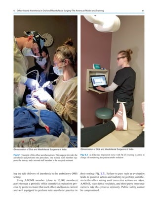 81
ing the safe delivery of anesthesia in the ambulatory OMS
setting.
Every AAOMS member (close to 10,000 members)
goes through a periodic office anesthesia evaluation pro-
cess by peers to ensure that each office and team is current
and well equipped to perform safe anesthetic practice in
their setting (Fig. 6.3). Failure to pass such an evaluation
leads to punitive action and inability to perform anesthe-
sia in the office setting until corrective actions are taken.
AAOMS, state dental societies, and third-party insurance
carriers take this process seriously. Public safety cannot
be compromised.
©Association of Oral and Maxillofacial Surgeons of India
Fig.6.1  Example of the office anesthesia team. The surgeon provides the
anesthesia and performs the procedure, one trained staff member sup-
ports the airway, and a second staff member is the surgical assistant
©Association of Oral and Maxillofacial Surgeons of India
Fig. 6.2  A dedicated registered nurse with ACLS training is often in
charge of monitoring the patient under sedation
6  Office-Based Anesthesia in Oral and Maxillofacial Surgery-The American Model and Training
 
