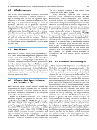 85
6.5	 Office Requirements
The facilities where ambulatory anesthesia is provided in
OMS practices are subject to stringent guidelines [11].
Specific building codes and local fire department regula-
tions have to be followed for installation of remote gases.
Proximity to a larger healthcare facility and access to
emergency personnel are of paramount importance.
Recommendations per Centers for Disease Control (CDC)
and prevention on controls for exposure to anesthetic gases
and other potential chemical hazards, as well as steriliza-
tion of the instruments and facilities are enforced. Office’s
fire safety and emergency protocols should be known by
all staff and easily accessible for reference. Telephone
numbers of the local ambulance service and nearest hospi-
tal should be clearly displayed and their location known to
all office staff.
6.6	 Record Keeping
Medical record keeping is paramount in current OMS prac-
tice. For the purpose of OMS procedures, proper electronic
records have to be maintained. This includes preanesthesia
assessment forms, i.e., history and physical evaluation, con-
sent forms, intraoperative anesthesia records, operative notes
as well as recovery records (Fig.  6.4). Anesthesia records
typically consist of vital signs (recorded every 5 min), type
and amount of drugs administered with time of administra-
tion, start and end times of anesthesia and surgery, surgeon
and other team members’ names, and details of complica-
tions and management, if any.
6.7	 
Office Anesthesia Evaluation Program
and Parameters of Care
Every practicing AAOMS member agrees to a uniform peer
inspection of their properly equipped office and their tech-
niques and preparation for managing emergencies and com-
plications of anesthesia in the treatment of the OMS patient
in their office or outpatient setting.
In 1975, the AAOMS established the Office Anesthesia
Evaluation Program. This program was conceived, devel-
oped, and implemented by the AAOMS through its compo-
nent state societies to benefit the public, whom its members
serve. This ensures a level of safety to the practice of anes-
thesia in the OMS office, which is often outside a hospital or
other healthcare facility. Since 1990, AAOMS Bylaws
require official component societies’ constitutions and
bylaws to include provision for the fulfillment of an onsite
office evaluation based on the AAOMS Office Anesthesia
Evaluation Program as a prerequisite for active membership.
The office anesthesia evaluation is now required every
5–6 years for every AAOMS member.
AAOMS periodically offers an Office Anesthesia
Evaluation Manual [12] with the following intent—“AAOMS
Committee on Anesthesia developed the Office Anesthesia
Evaluation Manual to provide information that could aid oral
and maxillofacial surgeons in preparing themselves and their
offices for the management of anesthetic complications. It
presents scientific and clinical information and can serve as
a reference for the practitioner.” The most recent evaluation
manual is available for purchase by the members in 2019.
In addition, a separate document called “AAOMS
Parameters of Care” [13, 14] is intended to reflect practice
considerations for 11 designated areas of oral and maxillofa-
cial surgery and is an additional guide for AAOMS members
to establish parameters of care for anesthesia in outpatient
facilities. The most recent version of this document was pub-
lished in 2017. The document provides complementary rec-
ommendations for the provision of safe sedation and
anesthesia in the office. Members are encouraged to review
both documents, which provide essential information on
contemporary OMS office anesthesia practice and practice
accordingly.
6.8	 
AAOMS National Simulation Program
AAOMS recognizes that the provision of anesthesia at an
OMS office is a team effort. It expects each member of the
team—from the surgeon to the assistants—to be highly
trained and qualified to address every anesthesia-related
situation that may occur during a surgical procedure. This
training is initiated in OMS residencies but is continuous
throughout the surgeon’s career, mandated by continuing
education and team exercised. Similar to professional sports
teams, successful oral and maxillofacial surgery teams train
as a unit to ensure they can seamlessly and quickly manage
an unexpected airway emergency. The most recent AAOMS
offering to help the office anesthesia team partners with
advanced simulation technology making it possible to train
surgeons and staff by simulating a full range of real-life
emergency airway situations [15]. This program allows par-
ticipants to practice and master critical techniques for
administering and monitoring office-based anesthesia; a
standardized approach that ensures that every participant
experiences the same simulated events. The program allows
for evaluation of each participant’s performance and can
pinpoint those areas that may benefit from additional train-
ing. The three-module program offers oral and maxillofacial
surgeons and their staff an effective method of assessing
their readiness to meet an office anesthesia emergency situ-
ation by practicing these in a low-risk, high-stake simula-
tion scenario.
6  Office-Based Anesthesia in Oral and Maxillofacial Surgery-The American Model and Training
 