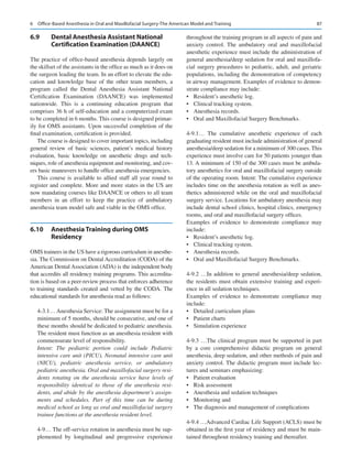 87
6.9	 
Dental Anesthesia Assistant National
Certification Examination (DAANCE)
The practice of office-based anesthesia depends largely on
the skillset of the assistants in the office as much as it does on
the surgeon leading the team. In an effort to elevate the edu-
cation and knowledge base of the other team members, a
program called the Dental Anesthesia Assistant National
Certification Examination (DAANCE) was implemented
nationwide. This is a continuing education program that
comprises 36 h of self-education and a computerized exam
to be completed in 6 months. This course is designed primar-
ily for OMS assistants. Upon successful completion of the
final examination, certification is provided.
The course is designed to cover important topics, including
general review of basic sciences, patient’s medical history
evaluation, basic knowledge on anesthetic drugs and tech-
niques, role of anesthesia equipment and monitoring, and cov-
ers basic maneuvers to handle office anesthesia emergencies.
This course is available to allied staff all year round to
register and complete. More and more states in the US are
now mandating courses like DAANCE or others to all team
members in an effort to keep the practice of ambulatory
anesthesia team model safe and viable in the OMS office.
6.10	 
Anesthesia Training during OMS
Residency
OMS trainees in the US have a rigorous curriculum in anesthe-
sia. The Commission on Dental Accreditation (CODA) of the
American Dental Association (ADA) is the independent body
that accredits all residency training programs. This accredita-
tion is based on a peer-review process that enforces adherence
to training standards created and vetted by the CODA. The
educational standards for anesthesia read as follows:
4-3.1… Anesthesia Service: The assignment must be for a
minimum of 5 months, should be consecutive, and one of
these months should be dedicated to pediatric anesthesia.
The resident must function as an anesthesia resident with
commensurate level of responsibility.
Intent: The pediatric portion could include Pediatric
intensive care unit (PICU), Neonatal intensive care unit
(NICU), pediatric anesthesia service, or ambulatory
pediatric anesthesia. Oral and maxillofacial surgery resi-
dents rotating on the anesthesia service have levels of
responsibility identical to those of the anesthesia resi-
dents, and abide by the anesthesia department’s assign-
ments and schedules. Part of this time can be during
medical school as long as oral and maxillofacial surgery
trainee functions at the anesthesia resident level.
4-9… The off-service rotation in anesthesia must be sup-
plemented by longitudinal and progressive experience
throughout the training program in all aspects of pain and
anxiety control. The ambulatory oral and maxillofacial
anesthetic experience must include the administration of
general anesthesia/deep sedation for oral and maxillofa-
cial surgery procedures to pediatric, adult, and geriatric
populations, including the demonstration of competency
in airway management. Examples of evidence to demon-
strate compliance may include:
•	 Resident’s anesthetic log.
•	 Clinical tracking system.
•	 Anesthesia records.
•	 Oral and Maxillofacial Surgery Benchmarks.
4-9.1… The cumulative anesthetic experience of each
graduating resident must include administration of general
anesthesia/deep sedation for a minimum of 300 cases. This
experience must involve care for 50 patients younger than
13. A minimum of 150 of the 300 cases must be ambula-
tory anesthetics for oral and maxillofacial surgery outside
of the operating room. Intent: The cumulative experience
includes time on the anesthesia rotation as well as anes-
thetics administered while on the oral and maxillofacial
surgery service. Locations for ambulatory anesthesia may
include dental school clinics, hospital clinics, emergency
rooms, and oral and maxillofacial surgery offices.
Examples of evidence to demonstrate compliance may
include:
•	 Resident’s anesthetic log.
•	 Clinical tracking system.
•	 Anesthesia records.
•	 Oral and Maxillofacial Surgery Benchmarks.
4-9.2 …In addition to general anesthesia/deep sedation,
the residents must obtain extensive training and experi-
ence in all sedation techniques.
Examples of evidence to demonstrate compliance may
include:
•	 Detailed curriculum plans
•	 Patient charts
•	 Simulation experience
4-9.3 …The clinical program must be supported in part
by a core comprehensive didactic program on general
anesthesia, deep sedation, and other methods of pain and
anxiety control. The didactic program must include lec-
tures and seminars emphasizing:
•	 Patient evaluation
•	 Risk assessment
•	 Anesthesia and sedation techniques
•	 Monitoring and
•	 The diagnosis and management of complications
4-9.4 …Advanced Cardiac Life Support (ACLS) must be
obtained in the first year of residency and must be main-
tained throughout residency training and thereafter.
6  Office-Based Anesthesia in Oral and Maxillofacial Surgery-The American Model and Training
 