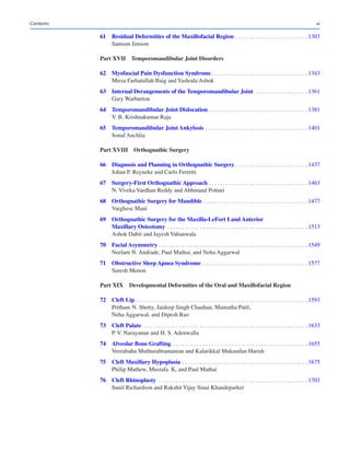 xi
	
61	
Residual Deformities of the Maxillofacial Region������������������������������������������������� 1303
Samson Jimson
Part XVII 
Temporomandibular Joint Disorders
	62	Myofascial Pain Dysfunction Syndrome����������������������������������������������������������������� 1343
Mirza Farhatullah Baig and Yashoda Ashok
	
63	
Internal Derangements of the Temporomandibular Joint ����������������������������������� 1361
Gary Warburton
	64	Temporomandibular Joint Dislocation������������������������������������������������������������������� 1381
V. B. Krishnakumar Raja
	65	Temporomandibular Joint Ankylosis��������������������������������������������������������������������� 1401
Sonal Anchlia
Part XVIII 
Orthognathic Surgery
	
66	
Diagnosis and Planning in Orthognathic Surgery������������������������������������������������� 1437
Johan P. Reyneke and Carlo Ferretti
	67	Surgery-First Orthognathic Approach������������������������������������������������������������������� 1463
N. Viveka Vardhan Reddy and Abhinand Potturi
	68	Orthognathic Surgery for Mandible����������������������������������������������������������������������� 1477
Varghese Mani
	
69	
Orthognathic Surgery for the Maxilla-LeFort I and Anterior
Maxillary Osteotomy ����������������������������������������������������������������������������������������������� 1513
Ashok Dabir and Jayesh Vahanwala
	70	Facial Asymmetry����������������������������������������������������������������������������������������������������� 1549
Neelam N. Andrade, Paul Mathai, and Neha Aggarwal
	71	Obstructive Sleep Apnea Syndrome����������������������������������������������������������������������� 1577
Suresh Menon
Part XIX 
Developmental Deformities of the Oral and Maxillofacial Region
	72	Cleft Lip��������������������������������������������������������������������������������������������������������������������� 1593
Pritham N. Shetty, Jaideep Singh Chauhan, Mamatha Patil,
Neha Aggarwal, and Dipesh Rao
	73	Cleft Palate ��������������������������������������������������������������������������������������������������������������� 1633
P. V. Narayanan and H. S. Adenwalla
	74	Alveolar Bone Grafting ������������������������������������������������������������������������������������������� 1655
Veerabahu Muthusubramanian and Kalarikkal Mukundan Harish
	75	Cleft Maxillary Hypoplasia������������������������������������������������������������������������������������� 1675
Philip Mathew, Mustafa. K, and Paul Mathai
	76	Cleft Rhinoplasty ����������������������������������������������������������������������������������������������������� 1703
Sunil Richardson and Rakshit Vijay Sinai Khandeparker
Contents
 