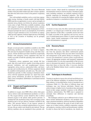 90
tation with a precordial stethoscope. The newer Bluetooth
models of the precordial stethoscope allow wireless speakers
that allow the entire team to listen to the patient’s respiratory
patterns.
Now with multiple modalities such as a real-time capnog-
raphy tracing, listening to breath sounds with high fidelity,
OMS team has an opportunity to assess and act promptly on
potential airway threats even before the adverse respiratory
event comes to light. With these available modalities, along
with surgeon’s experience and developed senses, anticipa-
tion and prediction of an impending laryngospasm or bron-
chospasm prompts the team to act preemptively. Even before
a drop in oxygen saturation or loss of waveform on capnog-
raphy becomes apparent, both the depth and rate of breathing
as well as the cessation of breathing can be promptly
recognized.
6.13	 Airway Armamentarium
Despite several preventive modalities available to the OMS
performing anesthesia, emergencies are bound to happen.
The unit must be prepared to handle airway and other emer-
gencies. All the anesthesia providers should be exceptionally
familiar with emergency airway equipment that must be
readily accessible in both the operating suites and the recov-
ery area [11].
Emergency airway equipment must include full face
mask, bag-valve-mask device capable of providing positive
pressure ventilation, oral and nasopharyngeal airways,
supraglottic airway devices, endotracheal tubes, and laryn-
goscope and cricothyrotomy kit. All these equipment should
be available in both pediatric and adult sizes. The entire staff
should have periodic in-office training to familiarize them-
selves with the equipment and their use. Apart from emer-
gency airway instruments, all offices are required to have
either a basic monophasic defibrillator or automated external
defibrillator.
6.14	 
Oxygen and Supplemental Gas
Delivery System
In addition to oxygen, most OMS offices utilize other gases
such as nitrous oxide and inhalational anesthetics as well as
air. The oxygen delivery system should be able to deliver
metered oxygen to the patient under positive pressure. A
standard fail-safe mechanism along with scavenging system
should be part of all gas delivery machines installed in the
office. This prevents delivery of any hypoxic amount of
gases. To prevent the accidental administration of an incor-
rect gas, the gas outlets used should be pin-indexed. The gas
delivery machines also are mandated to have periodic cali-
bration records, which should be maintained with proper
documentation stored at a known location. Anesthesia equip-
ment, including ventilators, are similarly required to have a
periodic inspection by biomedical engineers. The OMS
office is responsible for ensuring this happens and the office
anesthesia evaluation is a mechanism to keep a check on this.
6.15	 Suction Equipment
As trivial as it may seem, the office suction unit (central and
portable) is an integral part of both the normal and emer-
gency functions of that office. A portable suction unit must
be readily accessible in the operatory and recovery area in
case of unanticipated power failure or central suction pump
failure. Again, routine maintenance of the suction system
and its documentation is required.
6.16	 Recovery Room
Most OMS offices have a postoperative recovery unit sepa-
rate from the operatory that allows unobstructed patient
observation. The design of this area must allow resuscitation
and management of the patient during an emergency. The
recovery area should have a suction system, oxygen delivery
system, all appropriate monitors and emergency equipment
as detailed earlier. It is also the responsibility of the recovery
nurse to document the patient’s recovery from anesthetic to
deem their fitness to leave the office. A recovery checklist
such as the Modified Aldrete Scale is useful in making this
determination.
6.17	 Techniques in Anesthesia
Training in anesthesia exposes the oral and maxillofacial sur-
geon to the different modalities of anesthesia from light to
deep sedation. As described before, levels of anesthesia are a
continuum (Table  6.1). The effects of different drugs and
techniques may vary between individuals. Patients may
achieve deeper or lighter levels of anesthesia than anticipated
based on their unique metabolic responses to the different
anesthetics administration. The OMS team is prepared to
anticipate these differences in responses and intervene
accordingly.
The techniques utilized to get to different levels of anes-
thesia include inhalational anesthesia, oral anesthetic tech-
nique, parenteral anesthesia, and local anesthesia. Regardless
of the technique employed, the goals of each of these tech-
niques are to reduce anxiety, establish cooperation, amnesia
and analgesia, ensuring comfort and hemodynamic stability.
In order to choose the level of anesthesia, one should con-
P. Verma and D. G. Krishnan
 