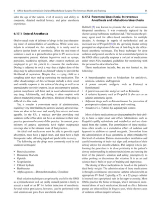 91
sider the age of the patient, level of anxiety and ability to
cooperate, detailed medical history, and prior anesthesia
experience.
6.17.1	 Enteral Anesthesia
Oral or nasal route of delivery of drugs is the least threaten-
ing route of administration of anesthesia. While some anx-
iolysis is achieved via this modality, it is rarely used to
achieve deeper levels of anesthesia. Often the oral route of
sedation is used as a premedication prior to IV access in an
uncooperative patient. Various ingestives such as syrups,
popsicles, needleless syringes, other creative methods are
employed to get the patient to consume the medication.
Dosing is adjusted in such a way that a higher dose of the
drug may be administered in a limited volume to prevent the
likelihood of aspiration. Despite that, a crying child or a
coughing adult may end up aspirating the medication. The
other disadvantages of this technique include a slow onset
and variable response to the action of the drug as well as an
unpredictable recovery pattern. In an uncooperative patient,
patient compliance will limit oral or nasal administration of
any drug. Additionally, oral dosing is often empiric with
almost predictable erratic absorption. Titration of the drug is
difficult via this route.
Yet, it remains a convenient mode of administration,
requiring very little training to deliver, and any adverse reac-
tions are slow to the onset and usually less severe and man-
ageable. In the US, a medical provider providing oral
sedation in the office does not have an increase in their mal-
practice premiums because of this practice. In contrast, prac-
titioners of general anesthesia have higher malpractice
coverage due to the inherent risks of that practice.
An ideal oral medication must be able to provide rapid
absorption, must have a rapid onset, and must have a high
therapeutic index allowing rapid and predictable recovery.
The following are the drugs most commonly used in oral
sedation techniques:
•	 Benzodiazepines
•	 Histamine blockers
•	 Opioids
•	 Scopolamine
•	 Chloral hydrate
•	 Barbiturates
•	 Alpha agonists—Dexmedetomadine, Clonidine
Oral sedation techniques are primarily useful in the OMS
as a premedication tool. An orally sedated patient is likely to
accept a mask or an IV for further induction of anesthesia.
Several minor procedures, however, can be performed with
oral sedation and good local anesthesia alone.
6.17.2	 
Parenteral Anesthesia: Intravenous
Anesthesia and Inhalational Anesthesia
Hubbell [5] was known to promote the use of intravenous
thiopental anesthesia. It was eventually replaced by the
shorter-acting barbiturate methohexital. This became the pri-
mary agent used for office-based anesthesia for multiple
decades. A shortage in supply of methohexital and an
increased use of Propofol [8] in the operating theater setting
prompted an adaptation of the use of that drug in the office-­
based anesthetic technique. The basic technique for deep
sedation and general anesthetic in the nonintubated patient in
the OMS office typically employs a cocktail of medications
under strict ASA-mandated guidelines for monitoring with
the personnel as described earlier.
These medications include, but are not limited to, the
following:
•	 A benzodiazepine such as Midazolam for anxiolysis,
amnesia, sedation, and hypnosis
•	 A potent narcotic analgesic such as Fentanyl or
Remifentanil
•	 A potent non-narcotic analgesic such as Ketamine
•	 A sedative hypnotic such as Propofol. It also acts as an
adjunct antiemetic agent.
•	 Adjuvant drugs such as dexamethasone for prevention of
postoperative edema and nausea and vomiting.
•	 Toradol or i.v. Tylenol for adjunct pain control
Most of these medications are characterized by their abil-
ity to have a rapid onset and offset. Medications such as
Propofol rapidly redistribute and metabolize and are elimi-
nated from the system. The combination of these medica-
tions often results in a cumulative effect of sedation and
hypnosis in addition to central analgesia. Discomfort from
the administration of local anesthesia is often obtunded by
this level of sedation. Patients maintain their ventilation and
careful monitoring of their vital signs and protection of their
airway allows for smooth sedation. The surgeon who is per-
forming the procedure is in close proximity to the patient’s
airway understanding its minute undulations and sensing the
level of the patient’s sedation and acting preemptively to
either prolong or discontinue the sedation. It is an art and
science that is built on years of training and experience.
The dosing of these medications is based on the patient’s
ideal body weight. The administration of these medications
is through a continuous intravenous catheter infusion with an
appropriate IV fluid. Typically, a 20- or a 22-gauge catheter
is inserted into a peripheral vein in the upper extremity. Most
OMSs practice the bolus technique, which introduces incre-
mental doses of each medication, titrated to effect. Infusion
pumps are often utilized in longer cases, while shorter cases
of sedation seldom require infusion.
6  Office-Based Anesthesia in Oral and Maxillofacial Surgery-The American Model and Training
 
