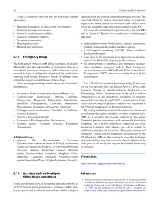 92
Using a continuous infusion has the following tangible
advantages:
•	 Minimize fluctuations in drug serum concentration
•	 Smoother intraoperative course
•	 Enhanced cardiovascular stability
•	 Enhanced respiratory stability
•	 Less patient movement
•	 More rapid recovery
•	 Minimal drug utilization
6.18	 Emergency Drugs
The ninth edition of theAAOMS OfficeAnesthesia Evaluation
Manual [12] provides a detailed list of medications that can be
used during anesthetic emergency. OMS offices are recom-
mended to have a refrigerator designated for medications
requiring cold storage. Pharmacy boards of different states
control the storage and distribution of these drugs.
Listed are suggested drugs used in the event of anesthetic
emergencies:
•	 Intravenous fluids: normal saline, lactated Ringer, etc.
•	 Cardiovascular medications: Oxygen, Atropine,
Nitroglycerin, Dopamine, Epinephrine, Dobutamine,
Ephedrine, Phenylephrine, Lidocaine, Propranolol,
Procainamide, Verapamil, Amiodarone, Adenosine
•	 Antihypertensive medications: Diazoxide, Hydralazine,
Esmolol, Labetalol
•	 Diuretics: Furosemide (Lasix)
•	 Antiemetics: Prochlorperazine, Ondansetron
•	 Reversal agents: Naloxone (Narcan), Flumazenil
(Romazicon)
Additional Drugs
•	 Dextrose 50%, Dexamethasone (Decadron),
Hydrocortisone sodium succinate or Methyl prednisolone
sodium succinate (Solu-Medrol), Glycopyrolate (Robinul),
Diazepam (Valium), Midazolam (Versed), Albuterol
inhaler, Succinylcholine (Anectine), Morphine sulfate,
Dantrolene (Dantrium), Lidocaine, Nonenteric-coated
aspirin, Famotidine (Pepcid), Diphenhydramine (Benadryl)
6.19	 
Activism and Leadership in 
Office-­Based Anesthesia
Dental anesthesia is anADA-recognized specialty in the US as
of 2019. Several dental practitioners, including OMSs, prac-
tice anxiolysis and sedation in their offices, outside a hospital
operating suite and without a separate anesthesia provider. The
concerted efforts by various interested parties to politically
organize and better protect our intellectual and political inter-
ests in the discipline make this practice a reality in the US.
To ensure the commitment to patient safety, the AAOMS
and its Board of Trustees have embraced a multipronged
approach:
•	 undiluted enforcement of educational standards that requires
resident rotation on the medical anesthesia service
•	 a self-imposed mandatory AAOMS Office Anesthesia
Evaluation Program
•	 a devotion to the anesthesia team approach and develop-
ment of the DAANCE program for the assistants
•	 the development of anesthesia and emergency manage-
ment simulation programs such as Basic Emergency
Airway Management [BEAM] and Office-Based Crisis
Management [OBCM] are some examples of some of this
commitment.
The AAOMS developed an Anesthesia Safety Conference
for our own specialty that was held on April 27, 2017, at the
American Society of Anesthesiologists headquarters in
Schaumburg, Illinois. Representatives of the ASA as well as
representatives of the appropriate disciplines of dentistry
attended this meeting. In April 2019, a second patient safety
conference focusing on pediatric sedation was organized at
the AAOMS headquarters in Rosemont, Illinois.
By staying on the forefront of office-based anesthesia and
by enforcing the highest standards of safety in patient care,
OMS as a specialty has become stalwart in this arena.
Continued positive momentum with nationwide simulation
workshops and a mobile application supporting the office
anesthesia evaluation will enhance our role as leaders in
ambulatory anesthesia in our offices. The rapid response and
emergency system and the healthcare infrastructure in the
US allows for OMSs in this country to adapt this technique
and methodology into their practices almost effortlessly. In
other parts of the world, this may not be a model that is easy
to replicate.
Video Links
https://myoms.org/procedures/anesthesia
References
	 1.	American Society of Anesthesiologists (ASA). Continuum of depth
of sedation: definition of general anesthesia and levels of sedation/
analgesia. (Approved by the ASA House of Delegates on October
13, 1999 and last amended on October 15, 2014). Available at:
https://www.asahq.org/standards-and-guidelines/continuum-of-
P. Verma and D. G. Krishnan
 