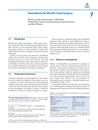 95
© The Association of Oral and Maxillofacial Surgeons of India 2021
K. Bonanthaya et al. (eds.), Oral and Maxillofacial Surgery for the Clinician, https://doi.org/10.1007/978-981-15-1346-6_7
Anaesthesia for Maxillo Facial Surgery
Rebecca Jacob, Subramanyam S. Mahankali,
Renita Maria, Suman Ananathanarayana, Garima Sharma,
and Mary Thomas
7.1	 Introduction
Maxillofacial surgery encompasses a wide range of proce-
dures on the head and neck, combining oral and facial proce-
dures with the ear, nose and throat (ENT), plastic surgery,
neurosurgery and base of skull specialities. It ranges from
simple dental extractions to complex reconstructive and free
flap surgery.
Patients of all age groups may present for maxillofacial
surgery. The main issues involve managing a shared airway;
providing good access to head, neck and oral cavity. The
management of difficult airways and measures to reduce tis-
sue bleeding and oedema, both intra- and post-operatively
pose a unique challenge to the anaesthetist. Good communi-
cation between all members of the team is essential [1].
7.2	 Preoperative Assessment
All patients should be assessed preoperatively and an anaes-
thetic plan should be formulated as these patients may have
a suspected or a known difficult airway or are undergoing
complex or prolonged surgery. Patients may give the history
of poor oral intake and nutritional state due to pain, dyspha-
gia and odynophagia. If dyspnoea is present, it should be
evaluated as to whether it is cardiac or respiratory in origin.
Previous surgeries, medication history and comorbidities
diagnosed earlier should be noted. Medication history is
important in all patients, especially elderly patients with car-
diac, respiratory or renal involvement. It is also important to
ascertain whether the patients have any comorbid ailments
like hypertension, diabetes, thyrotoxicosis or myxoedema, a
history of epistaxis or bleeding tendency and use of antico-
agulants [2, 3].
7.2.1	 Patients on anticoagulants
Patients on anticoagulants may present for emergency or
elective surgery. The type of anticoagulant the patient is on
should be noted during pre-operative assessment. Risk of
peri-operative bleeding versus thrombosis on discontinua-
tion of anticoagulants should be stratified and accordingly
discontinued or bridged with preferably unfractionated hepa-
rin or low-molecular-weight heparin prior to elective sur-
gery. Usually, three half-lives (T1/2) discontinuation of
anticoagulants prior to surgery is considered optimal to pre-
vent blood loss (Table 7.1) [3].
In emergency situations, the main goals are discontinua-
tion of anticoagulation, delaying semi-urgent procedures as
appropriate and employment of reversal strategies like plate-
7
R. Jacob (*) · S. S. Mahankali · R. Maria · S. Ananathanarayana ·
G. Sharma
Department of Anesthesiology, Columbia Asia Referral Hospital,
Yeshwantpur, Bangalore, Karnataka, India
M. Thomas
Department of Anesthesiology, Regional Cancer Centre, Medical
College Campus, Thiruvananthapuram, Kerala, India
Electronic Supplementary Material The online version of this chap-
ter (https://doi.org/10.1007/978-981-15-1346-6_7) contains supple-
mentary material, which is available to authorized users.
Table 7.1  Recommendations for discontinuation of anticoagulation
prior to elective surgery
Drug Time of discontinuation
Warfarin 5 days
Factor Xa inhibitors
Rivaroxaban
Apixaban
 24 h
ROCKET AF ≥ 3 days
Low bleed risk ≥24 h
High bleed risk ≥48 h
Low-molecular-weight heparin
Prophylactic
Therapeutic dose
12 h
24 h
American College of Chest Physician 2012 Guidelines published in
Chest, the RE-LY trial published in Circulation 2014, the ROCKET AF
trial, and the manufacturer’s recommendations
 