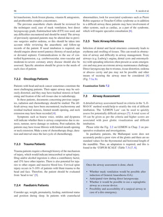 96
let transfusions, fresh frozen plasma, vitamin K antagonists,
and prothrombin complex concentrates.
The previous anaesthetic charts should be reviewed for
the techniques used, ease of mask ventilation, best direct
laryngoscopy grade, Endotracheal tube (ETT) size used, and
any difficulties encountered and should be noted. The airway
of previously operated patients may be altered due to previ-
ous surgeries and/or oedema, so this should be taken into
account while reviewing the anaesthetic and follow-up
records of the patient. If nasal intubation is required, one
should enquire about nostril patency (history of nasal polyps
or deviated septum). Contraindications to the use of con-
trolled hypotension, e.g. cerebrovascular, reno-vascular and
moderate-to-severe coronary artery disease should also be
assessed. Specific attention should be given to the needs of
each class of patient.
7.2.2	 Oncology Patients
Patients with head and neck cancer sometimes constitute the
most challenging patients. Their upper airway may be seri-
ously distorted, and they may have tracheal stenosis or hard-
ening and fixation of the soft tissues due to radiotherapy.
In these patients, documents concerning previous surger-
ies, radiation and chemotherapy should be studied. The dif-
ficult airway may have been encountered, tracheostomy and
residual tracheal stenosis, limited mouth opening, and neck
extension may have been recorded [4].
Symptoms such as hoarse voice, stridor, and dyspnoea
will indicate whether there is airway compromise due to ste-
nosis, tumour, nerve damage or oedema. Post radiation, the
patients may have tissue fibrosis with limited mouth opening
or neck extension. Make a note of chemotherapy drugs, dura-
tion and interval since the last cycle of chemotherapy.
7.2.3	 Trauma Patients
Trauma patients require a thorough history of the mechanism
of injury, which would indicate intracerebral or spinal injury.
Drug and/or alcohol ingestion is often a contributory factor,
and 15% have other injuries. There is also potential for inju-
ries to other organs and massive blood loss. Cervical spine
injury occurs in 5–10% of patients with blunt trauma to the
head and face. Therefore, the patient should be evaluated
from ‘head to toe’ [5].
7.2.4	 Paediatric Patients
Consider age, weight, prematurity, feeding, nutritional status
and position during sleep. In patients with craniofacial
abnormalities, look for associated syndromes such as Pierre
Robin sequence or Treacher Collins syndrome as in addition
to a difficult airway these patients may have involvement of
other systems, such as cardiac, as a part of the syndrome,
which will require specialist consultation [6].
7.2.5	 Toxic Airway/Infections
Infection of dental and facial structures commonly leads to
erythema and swelling of tissues. This can result in obstruc-
tion of airway and difficulty in airway management. Toxic
airways (e.g. Ludwig’s angina, dental cysts and osteomyeli-
tis) with spreading infection often present as acute emergen-
cies and may pose an extreme airway maintenance challenge.
Direct laryngoscopy due to trismus, tissue distortion, oedema
or abscess cavity and pus may not be possible and other
means of securing the airway must be considered [4]
(Fig. 7.1a, b).
Examination Table 7.2
7.3	 Airway Assessment
A detailed airway assessment based on criteria in the ‘L-E-­
M-O-N’ method would help to stratify the risk of difficult
intubation. The ‘LEMON Law’ can be used to quickly
assess for potentially difficult airways [7]. A total score of
10 can be given as per the criteria and higher scores are
associated with poor glottic visualization and difficult
intubation.
Please refer the Fig. 2.2 on LEMON in Chap. 2 on pre-­
operative evaluation and investigations.
In paediatric patients, the Mallampati score does not
accurately predict a poor view of the glottis and there are no
standard values for the thyromental and horizontal length of
the mandible. Thus, an adaptation is required, and this is
found in the ‘COPUR SCALE’ (Table 7.3) [7, 8].
Once the airway assessment is done, check
•	 Whether mask ventilation would be possible after
induction of General Anaesthesia (GA).
•	 Anticipated view during direct laryngoscopy.
•	 Whether it would be possible to use a supraglottic
airway as a rescue device.
•	 Possibility and accessibility of a surgical airway in
case of a dire emergency.
R. Jacob et al.
 