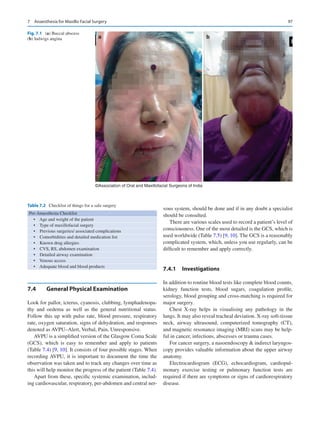 97
7.4	 
General Physical Examination
Look for pallor, icterus, cyanosis, clubbing, lymphadenopa-
thy and oedema as well as the general nutritional status.
Follow this up with pulse rate, blood pressure, respiratory
rate, oxygen saturation, signs of dehydration, and responses
denoted as AVPU–Alert, Verbal, Pain, Unresponsive.
AVPU is a simplified version of the Glasgow Coma Scale
(GCS), which is easy to remember and apply to patients
(Table 7.4) [9, 10]. It consists of four possible stages. When
recording AVPU, it is important to document the time the
observation was taken and to track any changes over time as
this will help monitor the progress of the patient (Table 7.4).
Apart from these, specific systemic examination, includ-
ing cardiovascular, respiratory, per-abdomen and central ner-
vous system, should be done and if in any doubt a specialist
should be consulted.
There are various scales used to record a patient’s level of
consciousness. One of the most detailed is the GCS, which is
used worldwide (Table 7.5) [9, 10]. The GCS is a reasonably
complicated system, which, unless you use regularly, can be
difficult to remember and apply correctly.
7.4.1	 Investigations
In addition to routine blood tests like complete blood counts,
kidney function tests, blood sugars, coagulation profile,
serology, blood grouping and cross-matching is required for
major surgery.
Chest X-ray helps in visualising any pathology in the
lungs. It may also reveal tracheal deviation. X-ray soft-tissue
neck, airway ultrasound, computerized tomography (CT),
and magnetic resonance imaging (MRI) scans may be help-
ful in cancer, infections, abscesses or trauma cases.
For cancer surgery, a nasoendoscopy  indirect laryngos-
copy provides valuable information about the upper airway
anatomy.
Electrocardiogram (ECG), echocardiogram, cardiopul-
monary exercise testing or pulmonary function tests are
required if there are symptoms or signs of cardiorespiratory
disease.
a b
©Association of Oral and Maxillofacial Surgeons of India
Fig. 7.1 (a) Buccal abscess
(b) ludwigs angina
Table 7.2  Checklist of things for a safe surgery
Pre-Anaesthesia Checklist
•  Age and weight of the patient
•  Type of maxillofacial surgery
•  Previous surgeries/ associated complications
•  Comorbidities and detailed medication list
•  Known drug allergies
•  CVS, RS, abdomen examination
•  Detailed airway examination
•  Venous access
•  Adequate blood and blood products
7  Anaesthesia for Maxillo Facial Surgery
 