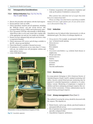 99
7.5	 Intraoperative Considerations
7.5.1	 Before Induction (Figs. 7.2, 7.3, 7.4, 7.5,
7.6, 7.7, and 7.8) [6]
•	 Discuss the procedure and options with the lead surgeon
•	 Ensure patients vitals are stable
•	 Check anaesthetic machine and all equipment, including
the ‘Difficult Airway’ cart and ‘rescue devices’ like
Laryngeal Mask Airway (LMA) and tracheostomy tubes.
•	 If an ‘uncommon’ ETT like a flexometallic or (RAE) Ring-
Adair-Elwyn tube is to be used, ensure that a regular tube
of the appropriate size and one size smaller are available
•	 Ensure you have adequate help and each one knows what
is expected of him/her
•	 Check intravenous (IV) access and all drugs available in
the OT—drawn up and labelled.
•	 Check that blood is available if deemed necessary
•	 If intubation is difficult do not try more than 2–3 times
with any one method (you will precipitate oedema and
make matters worse)
•	 CALL FOR HELP EARLY
•	 Continue oxygenation with spontaneous respiration and
wake up the patient if intubation is unsuccessful
More patients have died from lack of oxygen than from
lack of an endotracheal tube!
Please see Chap. 42 in this book to read about avoidable
human errors for a safer patient care. (A case of loss of air-
way is discussed in Chap. 42).
7.5.2	 Induction
Anaesthesia may be induced either intravenously or with an
inhalational agent. The choice of technique depends on:
•	 Airway factors: For example, an anticipated ‘difficult air-
way’ or limited mouth opening
•	 Patient factors:
Paediatrics
Post radiation
Trauma
•	 Associated comorbidities: e.g. ischemic heart disease or
emphysema.
Nil-per-oral status
•	 Surgical factors:
Trauma
Cancer surgery
Cosmetic
Infective
Vascular malformation
7.5.3	 Monitoring
In young patients belonging to ASA (American Society of
Anesthesiologists) Grade I and II, standard monitoring will
suffice. Invasive arterial blood pressure monitoring may be
required if controlled hypotension is planned or if comor-
bidities warrant. Monitoring of temperature is required in
children and those undergoing prolonged surgeries like cor-
rective LeFort osteotomies. Urinary catheterization may be
required during prolonged surgeries.
7.5.4	 
Airway management: (Flow Chart 1)
The method of securing the airway should be discussed with
the surgeon. This depends on:
•	 Patient factors, such as age, obesity, pan-facial trauma or
anticipated difficult airway
•	 Site of operation may require oral or nasal intubation with
specially configured tubes.
•	 Anaesthetists’/surgeons’ preferences.
©Association of Oral and Maxillofacial Surgeons of India
Fig. 7.2  Anaesthetic apparatus
7  Anaesthesia for Maxillo Facial Surgery
 