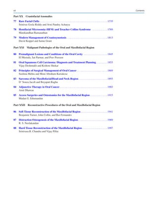 xii
Part XX Craniofacial Anomalies
	77	Rare Facial Clefts����������������������������������������������������������������������������������������������������� 1735
Srinivas Gosla Reddy and Avni Pandey Acharya
	
78	
Hemifacial Microsomia (HFM) and Treacher Collins Syndrome ����������������������� 1769
Manikandhan Ramanathan
	79	Modern Management of Craniosynostosis������������������������������������������������������������� 1813
David Koppel and Jaime Grant
Part XXI 
Malignant Pathologies of the Oral and Maxillofacial Region
	
80	
Premalignant Lesions and Conditions of the Oral Cavity ����������������������������������� 1845
El Mustafa, Sat Parmar, and Prav Praveen
	
81	
Oral Squamous Cell Carcinoma: Diagnosis and Treatment Planning���������������� 1853
Vijay Deshmukh and Kishore Shekar
	
82	
Principles of Surgical Management of Oral Cancer��������������������������������������������� 1869
Sushma Mehta and Moni Abraham Kuriakose
	
83	
Sarcoma of the Maxillofacial/Head and Neck Region������������������������������������������� 1893
D’ Souza Jacob and Boyapati Raghu
	84	Adjunctive Therapy in Oral Cancer����������������������������������������������������������������������� 1903
Amit Dhawan
	
85	
Access Surgeries and Osteotomies for the Maxillofacial Region������������������������� 1915
Madan G. Ethunandan
Part XXII 
Reconstructive Procedures of the Oral and Maxillofacial Region
	
86	
Soft Tissue Reconstruction of the Maxillofacial Region��������������������������������������� 1941
Benjamin Turner, John Collin, and Rui Fernandes
	
87	
Distraction Osteogenesis of the Maxillofacial Region������������������������������������������� 1969
R. S. Neelakandan
	
88	
Hard Tissue Reconstruction of the Maxillofacial Region������������������������������������� 1997
Srinivasa R. Chandra and Vijay Pillai
Contents
 