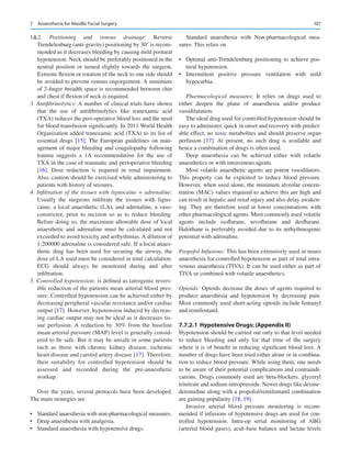 107
12. Positioning and venous drainage: Reverse
Trendelenburg (anti-gravity) positioning by 30° is recom-
mended as it decreases bleeding by causing mild postural
hypotension. Neck should be preferably positioned in the
neutral position or turned slightly towards the surgeon.
Extreme flexion or rotation of the neck to one side should
be avoided to prevent venous engorgement. A minimum
of 2-finger breadth space is recommended between chin
and chest if flexion of neck is required.
3. Antifibrinolytics: A number of clinical trials have shown
that the use of antifibrinolytics like tranexamic acid
(TXA) reduces the peri-operative blood loss and the need
for blood transfusion significantly. In 2011 World Health
Organization added tranexamic acid (TXA) to its list of
essential drugs [15]. The European guidelines on man-
agement of major bleeding and coagulopathy following
trauma suggests a 1A recommendation for the use of
TXA in the case of traumatic and perioperative bleeding
[16]. Dose reduction is required in renal impairment.
Also, caution should be exercised while administering to
patients with history of seizures.
4. Infiltration of the tissues with lignocaine + adrenaline:
Usually the surgeons infiltrate the tissues with ligno-
caine, a local anaesthetic (LA), and adrenaline, a vaso-
constrictor, prior to incision so as to reduce bleeding.
Before doing so, the maximum allowable dose of local
anaesthetic and adrenaline must be calculated and not
exceeded to avoid toxicity and arrhythmias. A dilution of
1:200000 adrenaline is considered safe. If a local anaes-
thetic drug has been used for securing the airway, the
dose of LA used must be considered in total calculation.
ECG should always be monitored during and after
infiltration.
5. Controlled hypotension: is defined as iatrogenic revers-
ible reduction of the patients mean arterial blood pres-
sure. Controlled hypotension can be achieved either by
decreasing peripheral vascular resistance and/or cardiac
output [17]. However, hypotension induced by decreas-
ing cardiac output may not be ideal as it decreases tis-
sue perfusion. A reduction by 30% from the baseline
mean arterial pressure (MAP) level is generally consid-
ered to be safe. But it may be unsafe in some patients
such as those with chronic kidney disease, ischemic
heart disease and carotid artery disease [17]. Therefore,
their suitability for controlled hypotension should be
assessed and recorded during the pre-anaesthetic
workup.
Over the years, several protocols have been developed.
The main strategies are
•	 Standard anaesthesia with non-pharmacological measures.
•	 Deep anaesthesia with analgesia.
•	 Standard anaesthesia with hypotensive drugs.
Standard anaesthesia with Non-pharmacological mea-
sures: This relies on
•	 Optimal anti-Trendelenburg positioning to achieve pos-
tural hypotension.
•	 Intermittent positive pressure ventilation with mild
hypocarbia.
Pharmacological measures: It relies on drugs used to
either deepen the plane of anaesthesia and/or produce
vasodilatation.
The ideal drug used for controlled hypotension should be
easy to administer, quick in onset and recovery with predict-
able effect, no toxic metabolites and should preserve organ
perfusion [17]. At present, no such drug is available and
hence a combination of drugs is often used.
Deep anaesthesia can be achieved either with volatile
anaesthetics or with intravenous agents.
Most volatile anaesthetic agents are potent vasodilators.
This property can be exploited to reduce blood pressure.
However, when used alone, the minimum alveolar concen-
tration (MAC) values required to achieve this are high and
can result in hepatic and renal injury and also delay awaken-
ing. They are therefore used at lower concentrations with
other pharmacological agents. Most commonly used volatile
agents include isoflurane, sevoflurane and desflurane.
Halothane is preferably avoided due to its arrhythmogenic
potential with adrenaline.
Propofol Infusions: This has been extensively used in neuro
anaesthesia for controlled hypotension as part of total intra-
venous anaesthesia (TIVA). It can be used either as part of
TIVA or combined with volatile anaesthetics.
Opioids: Opioids decrease the doses of agents required to
produce anaesthesia and hypotension by decreasing pain.
Most commonly used short-acting opioids include fentanyl
and remifentanil.
7.7.2.1	 
Hypotensive Drugs: (Appendix II)
Hypotension should be carried out only to that level needed
to reduce bleeding and only for that time of the surgery
where it is of benefit in reducing significant blood loss. A
number of drugs have been tried either alone or in combina-
tion to reduce blood pressure. While using them, one needs
to be aware of their potential complications and contraindi-
cations. Drugs commonly used are beta-blockers, glyceryl
trinitrate and sodium nitroprusside. Newer drugs like dexme-
detomidine along with a propofol/remifentanil combination
are gaining popularity [18, 19].
Invasive arterial blood pressure monitoring is recom-
mended if infusions of hypotensive drugs are used for con-
trolled hypotension. Intra-op serial monitoring of ABG
(arterial blood gases), acid–base balance and lactate levels
7  Anaesthesia for Maxillo Facial Surgery
 