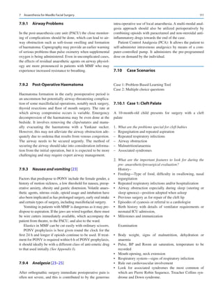 111
7.9.1	 Airway Problems
In the post-anaesthesia care unit (PACU) the close monitor-
ing of complications should be done, which can lead to air-
way obstruction such as soft-tissue swelling and formation
of haematoma. Capnography may provide an earlier warning
of serious problems than pulse oximetry when supplemental
oxygen is being administered. Even in uncomplicated cases,
the effects of residual anaesthetic agents on airway physiol-
ogy are more pronounced in patients with MMF who may
experience increased resistance to breathing.
7.9.2	 Post-Operative Haematoma
Haematoma formation in the early postoperative period is
an uncommon but potentially airway-threatening complica-
tion of some maxillofacial operations, notably neck surgery,
thyroid resections and floor of mouth surgery. The rate at
which airway compromise occurs is variable. Emergency
decompression of the haematoma may be even done at the
bedside. It involves removing the clips/sutures and manu-
ally evacuating the haematoma with a Yankaur sucker.
However, this may not alleviate the airway obstruction ade-
quately due to oedema that results from venous congestion.
The airway needs to be secured urgently. The method of
securing the airway should take into consideration informa-
tion from the initial operation, but it is expected to be more
challenging and may require expert airway management.
7.9.3	 
Nausea and vomiting [23]
Factors that predispose to PONV include the female gender, a
history of motion sickness, a low threshold for nausea, preop-
erative anxiety, obesity and gastric distension. Volatile anaes-
thetic agents, nitrous oxide, opioid usage and intubation have
also been implicated as has prolonged surgery, early oral intake
and certain types of surgery, including maxillofacial surgery.
Vomiting in patients with MMF is dangerous as it may pre-
dispose to aspiration. If the jaws are wired together, there must
be wire cutters immediately available, which accompany the
patient from theatre, to the PACU, and also to the ward.
Elastics in MMF can be cut easily with ordinary scissors.
PONV prophylaxis is best given round the clock for the
first 24 h and longer if opioids continue to be used. If treat-
ment for PONV is required within 6 h of PONV prophylaxis,
it should ideally be with a different class of anti-emetic drug
to that used initially (See Appendix I).
7.9.4	 
Analgesia [23–25]
After orthognathic surgery immediate postoperative pain is
often not severe, and this is contributed to by the generous
intra-operative use of local anaesthesia. A multi-modal anal-
gesia approach should also be utilized perioperatively by
combining opioids with paracetamol and non-steroidal anti-­
inflammatory drugs towards the end of the case.
Patient Control Analgesia (PCA): It allows the patient to
self-administer intravenous analgesics by means of a com-
puter-controlled pump. It administers the pre-programmed
dose on demand by the individual.
7.10	 Case Scenarios
Case 1: Problem-Based Learning Tool
Case 2: Multiple choice questions
7.10.1	 
Case 1: Cleft Palate
A 10-month-old child presents for surgery with a cleft
palate
1.	 What are the problems special for cleft babies
–
– Regurgitation and repeated aspiration
–
– Repeated respiratory infections
–
– Airway obstruction
–
– Malnutrition/anaemia
–
– Associated syndromes
2.	 What are the important features to look for during the
pre- anaesthetic/presurgical evaluation?
History–
•	 Feeding—Type of food, difficulty in swallowing, nasal
regurgitation
•	 Repeated respiratory infections and/or hospitalization
•	 Airway obstruction especially during sleep (snoring or
sleep apnoea)—position adopted when asleep
•	 Previous surgery as for repair of the cleft lip
•	 Episodes of cyanosis or referral to a cardiologist
•	 Birth history with details of ventilator requirements or
neonatal ICU admission,
•	 Milestones and immunization
Examination
•	 Body weight, signs of malnutrition, dehydration or
anaemia
•	 Pulse, BP and Room air saturation, temperature to be
recorded
•	 Mouth opening, neck extension
•	 Respiratory system—signs of respiratory infection
•	 Rule out cardiovascular involvement
•	 Look for associated syndromes the most common of
which are Pierre Robin Sequence, Treacher Collins syn-
drome and Down syndrome.
7  Anaesthesia for Maxillo Facial Surgery
 