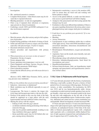 112
Investigations
•	 Hb,- nutritional anaemia is common
•	 Complete blood picture—white blood counts may be ele-
vated due to repeated infections
•	 Bleeding parameters—to rule out coagulopathies
•	 Chest x-ray if repeated chest infections or respiratory
signs present on clinical examination
•	 Cardiology consult: ECG and ECHO cardiogram if car-
diac involvement suspected
In addition:
•	 Meet the parents, allay their anxiety and give full explana-
tion of procedure.
•	 Explain fasting guidelines with details of timing of feeds
•	 Solids and milk feeds 6 h prior to surgery and clear fluids,
especially with glucose/sugar, 2 h prior to surgery
•	 Document informed consent form.
•	 Discuss procedure and requirements with primary
surgeon
3.	 What preparations are necessary on day of surgery?
Preparation: On day of surgery
•	 Ensure adequate help
•	 Ensure operating room temperature is not too cold
•	 Check Equipment and Drugs: Suction, Oxygen, Airway,
Pharmacy (the pneumonic SOAP helps)
•	 Check anaesthesia machine
•	 Ensure that the difficult airway cart with rescue devices is
available
Monitors: ECG, NIBP, Pulse Oximeter, EtCO2, and air-
way pressure (once intubated)
4. What are the problems that can present during anaesthesia?
•	 Induction—intravenous or inhalational?
•	 Mask ventilation may be difficult especially in cases of
facial cleft
•	 Laryngoscopy. The larynx is anterior, the tongue rela-
tively large and laryngoscope tends to slip into the cleft
•	 Position of the patient in this case the trunk of the baby
should be supported on a large pillow with the neck
hyperextended and head stabilized within a head ring.
•	 Sharing the airway with the surgeon
–
– kinking of tube when the gag is placed
–
– accidental extubation during positioning of the baby or
removal of the gag
–
– tube may be pushed endobronchially resulting in one
lung ventilation when gag is applied
–
– throat pack/other packs may be left behind after sur-
gery causing airway obstruction
•	 Intraoperative monitoring + access to the monitors diffi-
cult—so ensure they are fixed well and working well
before patient is draped
•	 Access to the patient difficult, so make sure that intrave-
nous access is good and fixed well before draping
•	 Analgesics like paracetamol and short-acting opioids like
fentanyl may be used.
•	 Extubation is often more difficult than intubation. If there is
any query regarding obstruction to the airway, place a naso-
pharyngeal airway and a tongue stitch prior to extubation.
5. Could there be any problems post operatively? If so enu-
merate them.
•	 Bleeding.
•	 Airway obstruction.
•	 Laryngospasm or post extubation stridor due to oedema
of the upper airway: Treat with CPAP, humidified oxygen,
aerosolized adrenaline, intravenous dexamethasone and
nebulized steroids.
•	 Bronchospasm: Bronchodilators, oxygen and adrenaline,
if severe.
•	 Aspiration: Suck out the mouth, nurse laterally, start anti-
biotics and chest.
•	 Physiotherapy along with nebulized bronchodilators.
•	 Electrolyte imbalance/hypoglycaemia: Send blood for
investigations and correct
•	 Hypothermia/hyperthermia
•	 Seizures/Anticonvulsants: Rule out hyperthermia (tepid
sponging and paracetamol) and hyponatraemia (intrave-
nous normal saline).
7.10.2	 
Case–2: Polytrauma with Facial Injuries
A 27-year-old male presented with the history of polytrauma
following a road traffic accident. He gives a history of brief
period of loss of consciousness following injury. No history of
seizures, or other comorbidities. On examination, his GCS
was 15/15, and he was haemodynamically stable. Airway
examination revealed restricted mouth opening of just one fin-
ger breadth, a short neck and a lacerated wound on the lower
lip and chin with emphysema on the left side of the face
extending into submandibular region. Cardiovascular, respira-
tory, abdominal and central nervous system examination was
unremarkable. Blood investigations revealed increased CPK.
CT brain and spine showed a 3.5-mm extra-dural haemor-
rhage in the right temporal region, right frontal haemorrhagic
contusion, an undisplaced fracture of the body of the man-
dible in bilateral parasymphyseal region with a displaced
right zygomatic arch, a comminuted, mildly displaced frac-
ture of right squamous temporal bone and undisplaced frac-
ture of superior facet of C5 vertebra (Fig. 7.16).
R. Jacob et al.
 
