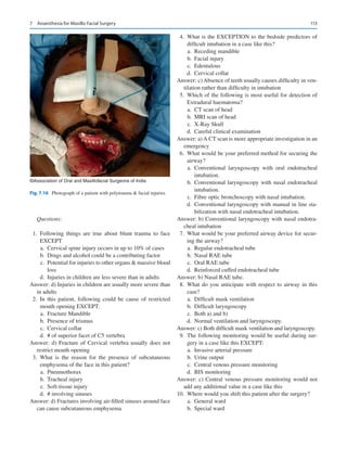 113
Questions:
	1.	Following things are true about blunt trauma to face
EXCEPT
	a.	 Cervical spine injury occurs in up to 10% of cases
	
b.	 Drugs and alcohol could be a contributing factor
	c.	 Potential for injuries to other organs  massive blood
loss
	
d.	 Injuries in children are less severe than in adults
Answer: d) Injuries in children are usually more severe than
in adults
	2.	In this patient, following could be cause of restricted
mouth opening EXCEPT:
	a.	 Fracture Mandible
	
b.	 Presence of trismus
	c.	 Cervical collar
	
d.	 # of superior facet of C5 vertebra
Answer: d) Fracture of Cervical vertebra usually does not
restrict mouth opening
	3.	What is the reason for the presence of subcutaneous
emphysema of the face in this patient?
	a.	 Pneumothorax
	b.	 Tracheal injury
	c.	 Soft-tissue injury
	
d.	 # involving sinuses
Answer: d) Fractures involving air-filled sinuses around face
can cause subcutaneous emphysema
	4.	What is the EXCEPTION to the bedside predictors of
difficult intubation in a case like this?
	a.	 Receding mandible
	b.	 Facial injury
	c.	 Edentulous
	d.	 Cervical collar
Answer: c) Absence of teeth usually causes difficulty in ven-
tilation rather than difficulty in intubation
	 5.	 Which of the following is most useful for detection of
Extradural haematoma?
	a.	 CT scan of head
	
b.	 MRI scan of head
	c.	 X-Ray Skull
	
d.	 Careful clinical examination
Answer: a) A CT scan is more appropriate investigation in an
emergency
	 6.	 What would be your preferred method for securing the
airway?
	
a.	Conventional laryngoscopy with oral endotracheal
intubation.
	
b.	Conventional laryngoscopy with nasal endotracheal
intubation.
	c.	 Fibre optic bronchoscopy with nasal intubation.
	
d.	 Conventional laryngoscopy with manual in line sta-
bilization with nasal endotracheal intubation.
Answer: b) Conventional laryngoscopy with nasal endotra-
cheal intubation
	 7.	 What would be your preferred airway device for secur-
ing the airway?
	a.	 Regular endotracheal tube
	
b.	 Nasal RAE tube
	c.	 Oral RAE tube
	
d.	 Reinforced cuffed endotracheal tube
Answer: b) Nasal RAE tube.
	8.	What do you anticipate with respect to airway in this
case?
	a.	 Difficult mask ventilation
	b.	 Difficult laryngoscopy
	c.	 Both a) and b)
	
d.	 Normal ventilation and laryngoscopy.
Answer: c) Both difficult mask ventilation and laryngoscopy.
	9.	The following monitoring would be useful during sur-
gery in a case like this EXCEPT:
	a.	 Invasive arterial pressure
	b.	 Urine output
	c.	 Central venous pressure monitoring
	d.	 BIS monitoring
Answer: c) Central venous pressure monitoring would not
add any additional value in a case like this
	
10.	 Where would you shift this patient after the surgery?
	a.	 General ward
	b.	 Special ward
©Association of Oral and Maxillofacial Surgeons of India
Fig. 7.16  Photograph of a patient with polytrauma  facial injuries
7  Anaesthesia for Maxillo Facial Surgery
 