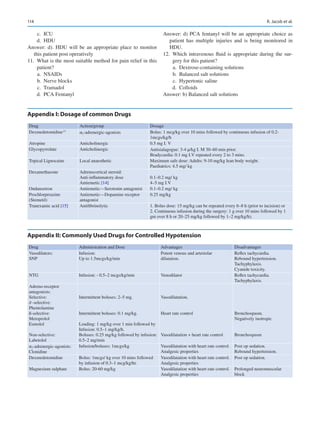 114

Appendix I: Dosage of common Drugs
Drug Action/group Dosage
Dexmedetomidine,11
α2-adrenergic-­agonists Bolus: 1 mcg/kg over 10 mins followed by continuous infusion of 0.2-
1mcgs/kg/h
Atropine Anticholinergic 0.5 mg I. V
Glycopyrrolate Anticholinergic Antisialagogue: 3-4 μ/kg I. M 30–60 min prior.
Bradycardia: 0.1 mg I.V repeated every 2 to 3 mins.
Topical Lignocaine Local anaesthetic Maximum safe dose: Adults: 9-10 mg/kg lean body weight.
Paediatrics: 4.5 mg/ kg
Dexamethasone Adrenocortical steroid:
Anti-­inflammatory dose
Antiemetic [14]
0.1–0.2 mg/ kg
4–5 mg I.V
Ondansetron Antiemetic—Serotonin antagonist 0.1–0.2 mg/ kg
Prochlorperazine
(Stemetil)
Antiemetic—Dopamine receptor
antagonist
0.25 mg/kg
Tranexamic acid [15] Antifibrinolytic 1. Bolus dose: 15 mg/kg can be repeated every 6–8 h (prior to incision) or
2. Continuous infusion during the surgery: 1 g over 10 mins followed by 1
gm over 8 h or 20–25 mg/kg followed by 1–2 mg/kg/h).

Appendix II: Commonly Used Drugs for Controlled Hypotension
Drug Administration and Dose Advantages Disadvantages
Vasodilators:
SNP
Infusion:
Up to 1.5mcgs/kg/min
Potent venous and arteriolar
dilatation.
Reflex tachycardia.
Rebound hypertension.
Tachyphylaxis.
Cyanide toxicity.
NTG Infusion: - 0.5–2 mcgs/kg/min Venodilator Reflex tachycardia.
Tachyphylaxis.
Adreno-receptor
antagonists:
Selective:
∂ -selective:
Phentolamine
ß-selective:
Metoprolol
Esmolol
Non-selective:
Labetolol
Intermittent boluses: 2–5 mg.
Intermittent boluses: 0.1 mg/kg.
Loading: 1 mg/kg over 1 min followed by
Infusion: 0.5–1 mg/kg/h.
Boluses: 0.25 mg/kg followed by infusion:
0.5–2 mg/min
Vasodilatation.
Heart rate control
Vasodilatation + heart rate control
Bronchospasm.
Negatively inotropic
Bronchospasm
α2-adrenergic-agonists:
Clonidine
Infusion/boluses: 1mcgs/kg Vasodilatation with heart rate control.
Analgesic properties
Post op sedation.
Rebound hypertension.
Dexmedetomidine Bolus: 1mcgs/ kg over 10 mins followed
by infusion of 0.3–1 mcg/kg/hr.
Vasodilatation with heart rate control.
Analgesic properties
Post op sedation.
Magnesium sulphate Bolus: 20-60 mg/kg Vasodilatation with heart rate control.
Analgesic properties
Prolonged neuromuscular
block
	c.	 ICU
	d.	 HDU
Answer: d). HDU will be an appropriate place to monitor
this patient post operatively
	
11.	 What is the most suitable method for pain relief in this
patient?
	a.	 NSAIDs
	b.	 Nerve blocks
	c.	 Tramadol
	d.	 PCA Fentanyl
Answer: d) PCA fentanyl will be an appropriate choice as
patient has multiple injuries and is being monitored in
HDU.
	
12.	Which intravenous fluid is appropriate during the sur-
gery for this patient?
	a.	 Dextrose-containing solutions
	
b.	 Balanced salt solutions
	c.	 Hypertonic saline
	d.	 Colloids
Answer: b) Balanced salt solutions
R. Jacob et al.
 