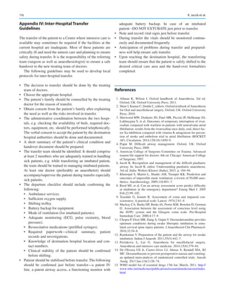 116

Appendix IV: Inter-Hospital Transfer
Guidelines
The transfer of the patient to a Centre where intensive care is
available may sometimes be required if the facilities at the
current hospital are inadequate. Most of these patients are
critically ill and need the utmost care and planning to ensure
safety during transfer. It is the responsibility of the referring
team (surgeon as well as anaesthesiologist) to ensure a safe
handover to the new treating team of doctors.
The following guidelines may be used to develop local
protocols for inter-hospital transfer.
•	 The decision to transfer should be done by the treating
team of doctors.
•	 Choose the appropriate hospital.
•	 The patient’s family should be counselled by the treating
doctor for the reason of transfer.
•	 Obtain consent from the patient’s family after explaining
the need as well as the risks involved in transfer.
•	 The administrative coordination between the two hospi-
tals, e.g. checking the availability of beds, required doc-
tors, equipment, etc. should be performed telephonically.
The verbal consent to accept the patient by the destination
hospital authorities should be done and documented.
•	 A short summary of the patient’s clinical condition and
handover document should be prepared.
•	 The transfer team should be identified. It should comprise
at least 2 members who are adequately trained in handling
sick patients, e.g. while transferring an intubated patient,
the team should be trained in managing intubated patients.
At least one doctor (preferably an anaesthetist) should
accompany/supervise the patient during transfer especially
sick patients.
•	 The departure checklist should include confirming the
following:
•	 Ambulance services.
•	 Sufficient oxygen supply.
•	 Shifting trolley.
•	 Battery backup for equipment.
•	 Mode of ventilation (for intubated patients).
•	 Adequate monitoring (ECG, pulse oximetry, blood
pressure).
•	 Resuscitative medications (prefilled syringes).
•	 Required paperwork—clinical summary, patient
records and investigations.
•	 Knowledge of destination hospital location and con-
tact numbers.
•	 Clinical stability of the patient should be confirmed
before shifting.
•	 Patient should be stabilised before transfer. The following
should be confirmed just before transfer—a patent IV
line, a patent airway access, a functioning monitor with
adequate battery backup. In case of an intubated
patient –DO NOT EXTUBATE just prior to transfer.
•	 Note and record vital signs just before transfer.
•	 During transfer the vitals should be monitored continu-
ously and documented frequently.
•	 Anticipation of problems during transfer and prepared-
ness will help ensure safe transfer.
•	 Upon reaching the destination hospital, the transferring
team should ensure that the patient is safely shifted to the
desired critical care area and the hand-over formalities
completed.
References
	1.	Allman K, Wilson I.  Oxford handbook of Anaesthesia. 3rd ed.
Oxford, UK: Oxford University Press; 2011.
	 2.	 Shaw I, Kumar C, Dodds C, editors. Oxford textbook ofAnaesthesia
for Oral and maxillofacial surgery. Oxford, UK: Oxford University
Press; 2010.
	 3.	Sherwood MW, Douketis JD, Patel MR, Piccini JP, Hellkamp AS,
Lokhnygina Y, et al. Outcomes of temporary interruption of rivar-
oxaban compared with warfarin in patients with nonvalvular atrial
fibrillation: results from the rivaroxaban once daily, oral, direct fac-
tor Xa inhibition compared with vitamin K antagonism for preven-
tion of stroke and embolism trial in atrial fibrillation (ROCKET
AF). Circulation. 2014;129(18):1850–9.
	4.	
Popat M.  Difficult airway management. Oxford, UK: Oxford
University Press; 2009.
	5.	American College of Surgeons Committee on Trauma. Advanced
trauma life support for doctors. 6th ed. Chicago: American College
of Surgeons; 1997.
	6.	Jacob R. Recognition and management of the difficult paediatric
airway. In: Jacob R, editor. Understanding paediatric anaesthesia.
3rd ed. India: Wolters Kluwer (India); 2015. p. 184–94.
	 7.	Kheterpal S, Martin L, Shanks AM, Tremper KK. Prediction and
outcomes of impossible mask ventilation: a review of 50,000 anes-
thetics. Anesthesiology. 2009;110:891–7.
	 8.	Reed MJ, et al. Can an airway assessment score predict difficulty
at intubation in the emergency department? Emerg Med J. 2005
Feb;22:99–102.
	9.	Teasdale G, Jennett B.  Assessment of coma and impaired con-
sciousness. A practical scale. Lancet. 1974;2:81–4.
	
10.	Mackay CA, Burke DP, Burke JA, Porter KM, Bowden D, Gorman
D.  Association between the assessment of conscious level using
the AVPU system and the Glasgow coma scale. Pre-Hospital
Immediate Care. 2000;4:17–9.
	
11.	Chopra P, Dixit MB, Dang A, Gupta V. Dexmedetomidine provides
optimum conditions during awake fiberoptic intubation in simu-
lated cervical spine injury patients. J Anaesthesiol Clin Pharmacol.
2016;32:54–8.
	
12.	Ramkumar V. Preparation of the patient and the airway for awake
intubation. Indian J Anaesth. 2011;55(5):442–7.
	
13.	
Pavlakovic L, Lee G.  Anaesthesia for maxillofacial surgery.
Anaesthesia and intensive care medicine. 2014;15(8):379–84.
	
14.	De Oliveira GS Jr, Castro-Alves LJ, Ahmas S, Kendall MA, RJ
MC. Dexamethasone to prevent postoperative nausea and vomiting:
an updated meta-analysis of randomized controlled trials. Anesth
Analg. 2013 Jan;116(1):58–74.
	
15.	WHO model list of essential drugs 17th list; March, 2011. http://
www.who.int/medicines/publications/essentialmedicines/en/index.
html
R. Jacob et al.
 