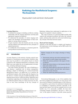 121
© The Association of Oral and Maxillofacial Surgeons of India 2021
K. Bonanthaya et al. (eds.), Oral and Maxillofacial Surgery for the Clinician, https://doi.org/10.1007/978-981-15-1346-6_8
Radiology for Maxillofacial Surgeons:
The Essentials
Shyamsundar K. Joshi and Annie I. Kochuveettil
Learning Objectives
•	 To identify the strategies in building an effective working
relationship with the imaging department and help plan
appropriate imaging investigations.
•	 To understand the principles of various imaging tech-
niques; the advantages and disadvantages of these tech-
niques in varying clinical scenarios.
•	 To gain awareness about the benefits and risks of using
ionizing radiation and understand the basic principles of
radiation protection.
•	 To establish the role of imaging as a treatment guide fol-
lowing different maxillofacial surgeries.
8.1	 Introduction
Accurate diagnosis is the mainstay of proper surgical man-
agement in a maxillofacial surgical patient. Definitive diag-
nosis may be possible in a few patients based on clinical
evaluation in the outpatient department or emergency setup.
Other cases may require the use of supplementary investiga-
tions, including radiological imaging.
Like other medical specialties, the scope of Radiology is
vast, playing a significant role in disease management.
Penning a chapter on Radiology for a clinical branch-like
Maxillofacial surgery is an uphill task. As a clinician, the
maxillofacial surgeon, after having made the diagnosis, has
the desire to visualize and gain in-depth knowledge of the
ongoing disease process within the patient. Radiology plays
an important supporting role in helping the clinician visual-
ize within the patient’s body. It is hence necessary for clini-
cians to have basic knowledge of the key concepts of
Radiology, helping them understand its applications in the
diagnosis of a patient’s clinical condition.
The scope of practice of a practicing MFS includes both
surgical and nonsurgical problems that affect the orofacial
region, and hence they need to be well versed with the imag-
ing concepts of the head and neck region.
Head and Neck Imaging
Anatomy of the head and neck is complex and imaging in
this region poses several challenges and an MFS needs to be
cognizant of them.
Conventional Radiography is one of the modalities that
have been available from early days, ever since X-rays were
discovered by Wilhelm Conrad Roentgen in 1895. However,
it is regarded as a poor choice for anatomical evaluation due
to overlapping of anatomical structures especially in the
head and neck region.Yet it still has a popular role in its own
humble way. It is universally available, the least time-­
consuming imaging investigation, and gives a ‘bird’s eye
view’ of the region of interest. It provides instant practical
Modern imaging has the unique advantage of being
able to:
•	 Demonstrate intricate and critical anatomical struc-
tures packed in small compact space pockets.
•	 Define the anatomy pertinent to the region of clini-
cal interest.
•	 Define the critical relation to vital structures like the
brain and cerebral vessels.
•	 Define the related adjacent critical areas like the air-
way, orbital contents, and both intra- and extracra-
nial neurovascular elements.
•	 Define the underlying pathological process.
8
S. K. Joshi (*) · A. I. Kochuveettil
Department of Radiology, SDM College of Medical Sciences and
Hospital, Shri Dharmasthala Manjunatheshwara University,
Dharwad, India
 