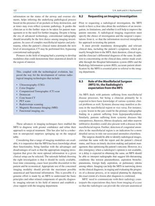 122
information on the status of the airway and osseous ele-
ments, helps inferring the underlying pathological process
based on the presence of air pockets or bony destruction, and
at times may even reflect systemic pathology. It guides the
clinician as to the further steps to be taken for patient man-
agement or to the need for further imaging. Despite it being
the era of advanced technology, conventional radiography
should invariably be the first choice among imaging investi-
gations. In cases of complex maxillofacial injuries and poly-
trauma, when the patient’s clinical status demands the next
level of investigation, CT may be performed first, bypassing
conventional radiography.
Pioneers in the field of imaging had a yearning to develop
modalities that could demonstrate finer anatomical details in
the region of interest.
These advances in imaging techniques have enabled the
MFS to diagnose with greater confidence and refine their
approach to surgical treatment. This has also led to a reduc-
tion in unexpected surprises springing up on the surgical
table.
Considering that a range of imaging modalities are avail-
able, it is imperative that the MFS has basic knowledge about
their functionality, being familiar with the advantages and
disadvantages of each so that the appropriate imaging inves-
tigation that gives the most optimal information in a given
clinical setup can be selected. The rationale behind choosing
the right investigation is that it should be easily available,
least time consuming, cause least possible discomfort to the
patient and be economical. Appropriate use of the concerned
imaging modality should provide the maximum possible
anatomical and functional information. This is possible if a
genuine effort is made by an MFS to understand the basic
principles and other related components of specific diagnos-
tic imaging relevant to his field of interest and establish a
close rapport with the imaging department.
8.2	 
Requesting an Imaging Investigation
Prior to requesting a radiological investigation, the MFS
needs to have a clear idea about the usefulness of an investi-
gation, its limitations, and whether it will help to improve the
patient outcome. A radiological imaging requisition must
specify the choice of investigation and the surgeon’s expec-
tations from it, so that the information received strengthens
his approach in treating the patient.
It must provide mandatory demographic and relevant
clinical data, including the patient’s symptoms, which pri-
marily brought him to the MFS, their duration, clinical signs,
and the clinician’s differential diagnosis of the same. In addi-
tion to concentrating on the clinical data, entries made avail-
able through the Hospital Information system (HIS) and the
Radiology Information system (RIS), accurate patient identi-
fication by the MFS is essential prior to referral to the imag-
ing department.
8.3	 
Role of the Maxillofacial Surgeon
(MFS) Vs. the Radiologist’s
expectation from the MFS
An MFS deals with patients suffering from maxillofacial
disease processes, but being a clinician primarily he is
expected to have basic knowledge of various systemic clini-
cal problems as well. Systemic disease may manifest as dis-
ease in the maxillofacial region or vice versa. For instance,
a cystic lesion in the jaw could be the primary radiographic
finding in a patient suffering from hyperparathyroidism.
Similarly, patients suffering from systemic diseases like
osteopetrosis, fluorosis, fibrous dysplasia, and other marrow
infiltrative disorders could also present with a disease in the
maxillofacial region. Further, detection of congenital anom-
alies in the maxillofacial region is an indication for a more
detailed survey to rule out associated anomalies elsewhere.
The surgeon should be able to identify radiological images,
correlate the same with the report and the patient’s clinical
status, and focus on timely decision making and patient man-
agement, thus optimizing the patient’s outcome. However, in a
dire emergency when a radiologist’s opinion is not available,
or a delay is expected in obtaining the same, an MFS should
be able to interpret radiographs that suggest life-threatening
conditions like tension pneumothorax, aspiration broncho-
pneumonia, foreign body aspiration, or pulmonary edema
among others. Imaging can help the MFS in narrowing down
on the clinical diagnosis, in staging and evaluating the progno-
sis of a disease process, or in surgical planning by depicting
the exact extent of a lesion after diagnosis is confirmed.
MFS’ need to communicate with their radiology coun-
terparts the expectations they have from imaging of a case
so that the radiologist can provide the relevant anatomical
This, coupled with the technological evolution, has
paved the way for the development of various radio-
logical imaging technologies that include:
•	 Ultrasonography (USG)
•	 Color Doppler
•	 Computerized Tomographic (CT) scan
•	 Dentascan
•	 Cone beam CT
•	 PET scans
•	 Radioisotope scanning
•	 Magnetic Resonance Imaging (MRI)
•	 Functional imaging, etc.
S. K. Joshi and A. I. Kochuveettil
 