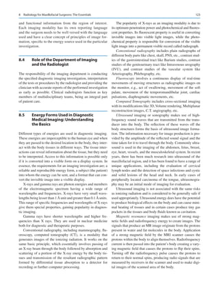 123
and functional information from the region of interest.
Each imaging modality has its own reporting language
and the surgeon needs to be well versed with the language
used and have a clear concept of principles of image for-
mation, specific to the energy source used in the particular
investigation.
8.4	 
Role of the Department of Imaging
and the Radiologist
The responsibility of the imaging department is conducting
the specified diagnostic imaging investigation, interpretation
of the tests or procedures by the radiologist and providing the
clinician with accurate reports of the performed investigation
as early as possible. Clinical radiologists function as key
members of multidisciplinary teams, being an integral part
of patient care.
8.5	 
Energy Forms Used in Diagnostic
Medical Imaging: Understanding
the Basics
Different types of energies are used in diagnostic imaging.
These energies are imperceptible to the human eye and when
they are passed to the desired location in the body, they inter-
act with the body tissues in different ways. The tissue inter-
actions can reveal information about the tissue, but they need
to be interpreted. Access to this information is possible only
if it is converted into a visible form on a display system. In
essence, the requirements for an imaging investigation are; a
reliable and reproducible energy form, a subject (the patient)
into whom the energy can be sent, and a format that can con-
vert the invisible image into a visible display.
X-rays and gamma rays are photon energies and members
of the electromagnetic spectrum having a wide range of
wavelengths and frequencies. X-rays have very small wave-
lengths being lesser than 1 Å unit and greater than 0.1 Å units.
This range of specific frequencies and wavelengths of X-rays
give them special properties, gaining popularity in diagnos-
tic imaging.
Gamma rays have shorter wavelengths and higher fre-
quencies than X rays. They are used in nuclear medicine
both for diagnostic and therapeutic purposes.
Conventional radiography, including mammography, flu-
oroscopy, computed tomography (CT), is a modality that
generates images of the ionizing radiation. It works on the
same basic principle, which essentially involves passing of
an X-ray beam through the body followed by absorption and
scattering of a portion of the X-ray energy by the body tis-
sues and transmission of the resultant radiographic pattern
formed by differential tissue absorption to a detector for
recording or further computer processing.
The popularity of X-rays as an imaging modality is due to
its optimum penetration power and photochemical and fluores-
cent properties. Its fluorescent property is useful in converting
invisible images into visible light images, while the photo-
chemical property is responsible for conversion of the visible
light image into a permanent visible record called radiograph.
Conventional radiography includes plain radiographs of
different body parts like chest, skull, PNS, etc., contrast stud-
ies of the gastrointestinal tract like Barium studies, contrast
studies of the genitourinary tract like Intravenous urography
(IVU), and contrast studies of the vascular system like
Arteriography, Phlebography, etc.
Fluoroscopy involves a continuous display of real-time
movements of moving structures as radiographic images on
the monitor, e.g., act of swallowing, movement of the soft
palate, movement of the temporomandibular joint, cardiac
pulsations, diaphragmatic movements, etc.
Computed Tomography includes cross-sectional imaging
with its modifications like 3D,Volume rendering, Multiplanar
reconstruction images, C.T. angiography, etc.
Ultrasound imaging or sonography makes use of high-­
frequency sound waves that are transmitted from the trans-
ducer into the body. The reflection of these waves off the
body structures forms the basis of ultrasound image forma-
tion. The information necessary for image production is pro-
vided by the amplitude of the reflected sound signal and the
time taken for it to travel through the body. Commonly ultra-
sound is used in the imaging of the abdomen, fetus, breast,
eye, heart, vessels, and the musculoskeletal system. In recent
years, there has been much research into ultrasound of the
maxillofacial region, and it has been found to have a range of
unique applications, including the evaluation of cervical
lymph nodes and the detection of space infections and cystic
and solid lesions of the head and neck. In early cases of
peripherally located carcinoma of the tongue, ultrasonogra-
phy may be an initial mode of imaging for evaluation.
Ultrasound imaging is not associated with the same risks
as ionizing radiation and is considered to be generally safe if
used appropriately. Ultrasound energy does have the potential
to produce biological effects on the body and can cause mini-
mal heating of tissues and in certain cases produce tiny gas
pockets in the tissues and body fluids known as cavitation.
Magnetic resonance imaging makes use of strong mag-
netic fields and radiofrequency energy to create images. The
signals that produce an MR image originate from the protons
present in water and fat molecules in the body. Application
of a strong magnetic field by the MRI scanner causes the
protons within the body to align themselves. Radiofrequency
current is then passed into the patient’s body creating a vary-
ing magnetic field that causes the protons to flip their spins.
Turning off the radiofrequency pulse causes the protons to
return to their normal spins, producing radio signals that are
measured by receivers in the scanner and used to make digi-
tal images of the scanned area of the body.
8  Radiology for Maxillofacial Surgeons: The Essentials
 