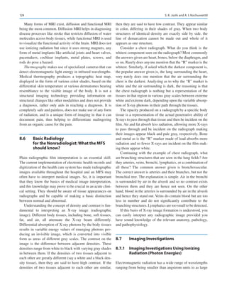 124
Many forms of MRI exist, diffusion and functional MRI
being the most common. Diffusion MRI helps in diagnosing
disease processes like stroke that restricts diffusion of water
molecules across body tissues, while functional MRI is used
to visualize the functional activity of the brain. MRI does not
use ionizing radiation but since it uses strong magnets, any
form of metal implants like artificial joints and heart valves,
pacemakers, cochlear implants, metal plates, screws, and
rods do pose a hazard.
Thermography makes use of specialized cameras that can
detect electromagnetic light energy in infrared wavelengths.
Medical thermography produces a topographic heat map,
displayed in the form of various color shades, based on the
differential skin temperature at various dermatomes bearing
resemblance to the visible image of the body. It is not a
­
structural imaging technology providing information on
structural changes like other modalities and does not provide
a diagnosis, rather only aids in reaching a diagnosis. It is
completely safe and painless, does not make use of any form
of radiation, and is a unique form of imaging in that it can
document pain, thus helping to differentiate malingering
from an organic cause for the pain.
8.6	 Basic Radiology
for the Nonradiologist: What the MFS
should know?
Plain radiographic film interpretation is an essential skill.
The current implementation of electronic health records and
digitization of the health care system has made radiographic
images available throughout the hospital and an MFS may
often have to interpret medical images. So, it is important
that they know the basics of medical image interpretation,
and this knowledge may prove to be crucial in an acute clini-
cal setting. They should be aware of tissue appearances on
radiographs and be capable of making a basic distinction
between normal and abnormal.
Understanding the concept of density and contrast is fun-
damental to interpreting an X-ray image (radiographic
image). Different body tissues, including bone, soft tissues,
fat, and air, all attenuate the X-ray beam differently.
Differential absorption of X-ray photons by the body tissues
results in variable energy values of emerging photons pro-
ducing an invisible image, which is converted into visible
form as areas of different gray scales. The contrast on the
image is the difference between adjacent densities. These
densities range from white to black with varying gray shades
in between them. If the densities of two tissues adjacent to
each other are greatly different (say a white and a black den-
sity tissue), then they are said to have high contrast. If the
densities of two tissues adjacent to each other are similar,
then they are said to have low contrast. They appear similar
in color, differing in their shades of gray. When two body
structures of identical density are exactly side by side, the
line of demarcation cannot be made out and whole of it
appears as one structure.
Consider a chest radiograph. What do you think is the
whitest component seen on the radiograph? Most commonly
the answers given are heart, bones, below the diaphragm, and
so on. Rarely does anyone mention that the “R” marker is the
whitest. Similarly, if asked which the darkest component is,
the popular answer given is, the lung surrounding the heart,
very rarely does one mention that the air surrounding the
chest is the darkest. Analyzing as to why the “R” marker is
white and the air surrounding is dark, the reasoning is that
the chest radiograph is nothing but a representation of the
tissues in that region in various gray scales between extreme
white and extreme dark, depending upon the variable absorp-
tion of X-ray photons in their path through the tissues.
The opacity produced on a radiograph by a specific body
tissue is a representation of the actual penetrative ability of
X-rays to pass through that tissue and then be incident on the
film. Air and fat absorb less radiation, allowing more X-rays
to pass through and be incident on the radiograph making
their images appear black and pale gray, respectively. Bone
and metal as is the “R” marker made of lead absorbs more
radiation and so fewer X-rays are incident on the film mak-
ing them appear white.
Continuing with the example of chest radiograph, what
are branching structures that are seen in the lung fields? Are
they arteries, veins, bronchi, lymphatics, or a combination of
all these? The common answer given is bronchovascular.
The correct answer is arteries and their branches, but not the
bronchial tree. The explanation is simple. Air in the bronchi
is surrounded by air in the alveoli and so no contrast exists
between them and they are hence not seen. On the other
hand, blood in the arteries is surrounded by air in the alveoli
and hence they stand out. Veins do contain blood but are too
less in number and do not significantly contribute to the
branching structures. Lymphatics are too small to be detected.
If this basis of X-ray image formation is understood, you
can easily interpret any radiographic image provided you
have sound knowledge of the relevant anatomy, pathology,
and pathophysiology.
8.7	 Imaging Investigations
8.7.1	 
Imaging Investigations Using Ionizing
Radiation (Photon Energies)
Electromagnetic radiation has a wide range of wavelengths
ranging from being smaller than angstrom units to as large
S. K. Joshi and A. I. Kochuveettil
 