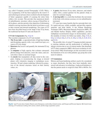 126
ogy called ‘Computer assisted Tomography’ (CAT). With a
rise in popularity, CAT has been replaced by the word C.T.
and technological advances have resulted in the development
of better equipment capable of scanning the entire body
within a few seconds. This provides fine anatomical details
of submillimetric structures, allows tracing of blood flow in
all its phases, and also permits clear depiction of information
related to moving structures like the heart in real time as well
as their external and internal morphology. Two types of CT
have been described based on the shape of the X-ray beam,
the traditional fan beam CT and cone beam CT.
CT Unit Components (Fig. 8.2a, b)
The essential components of a CT unit include:
•	 The X-ray tube—a specialized tube of high heat loading
and dissipating capacity with a very small focal spot, as a
source of X-ray energy
•	 Detectors that receive and quantify the attenuated X-ray
photons
•	 A computer of high capacity that evaluates attenuated
photon energy from detectors, stores the values, and con-
verts these values to sectional images
•	 A console that manipulates all data stored in the com-
puter, helping in reconstructing the image at desired
planes with volumetric imaging or multiplanar recon-
struction, 3D and volume rendering, followed by projec-
tion of the desired structures based on their density
values, etc.
•	 A gantry that houses X-ray tubes, detectors, and related
cables with a central aperture for the patient’s body to
enter for sectional imaging
•	 A moving table or a couch that facilitates the movement
of the body with extreme accuracy at even submillimetric
increment
CT scans have many benefits that far outweigh their risk.
It is quick and easy, widely available, and provides superior
anatomic and bone details. It has Volume Rendering
Technique (VRT), Maximum Intensity Projection (MIP), 3D
and Shaded Surface Display (SSD) capabilities, provides
multiplanar reconstruction images in desired planes, and is
the modality of choice for follow-up studies. (Figs. 8.3a, b,
8.4a, b, 8.5a,b, 8.6a, b, 8.7a, b, 8.8a, b, 8.9a, b, 8.10, 8.11,
and 8.12).
The possible risks of using CT imaging include exposure
to ionizing radiation and the predicament of suffering an
allergic reaction due to use of contrast media. One drawback
of CT when compared to MRI is the lesser resolution of soft-­
tissue detail. Other disadvantages are the associated cost and
the limitations of its use in the pediatric age group due to the
need of sedation.
CT Limitations
Motion and beam-hardening artifacts used to be considered
as major drawbacks, but they have been markedly mini-
mized with advances in technology. A physical limitation is
that the patient needs to weigh less than 300 to 400 lbs. For
a b
©Association of Oral and Maxillofacial Surgeons of India
Fig. 8.2 (a) CT room shows Gantry, Patient couch, Emergency crash trolley, Central suction, and Oxygen and Pressure Injector. (b) Control room
showing a CT technician working with various controls and the image acquisition system
S. K. Joshi and A. I. Kochuveettil
 