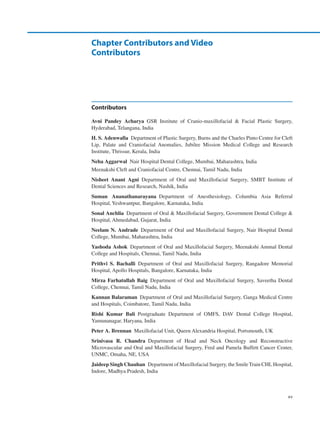 xv
Contributors
Avni  Pandey  Acharya GSR Institute of Cranio-maxillofacial  Facial Plastic Surgery,
Hyderabad, Telangana, India
H. S. Adenwalla  Department of Plastic Surgery, Burns and the Charles Pinto Centre for Cleft
Lip, Palate and Craniofacial Anomalies, Jubilee Mission Medical College and Research
Institute, Thrissur, Kerala, India
Neha Aggarwal  Nair Hospital Dental College, Mumbai, Maharashtra, India
Meenakshi Cleft and Craniofacial Centre, Chennai, Tamil Nadu, India
Nisheet  Anant  Agni Department of Oral and Maxillofacial Surgery, SMBT Institute of
Dental Sciences and Research, Nashik, India
Suman  Ananathanarayana 
Department of Anesthesiology, Columbia Asia Referral
Hospital, Yeshwantpur, Bangalore, Karnataka, India
Sonal Anchlia  Department of Oral  Maxillofacial Surgery, Government Dental College 
Hospital, Ahmedabad, Gujarat, India
Neelam N. Andrade Department of Oral and Maxillofacial Surgery, Nair Hospital Dental
College, Mumbai, Maharashtra, India
Yashoda Ashok  Department of Oral and Maxillofacial Surgery, Meenakshi Ammal Dental
College and Hospitals, Chennai, Tamil Nadu, India
Prithvi  S.  Bachalli Department of Oral and Maxillofacial Surgery, Rangadore Memorial
Hospital, Apollo Hospitals, Bangalore, Karnataka, India
Mirza Farhatullah Baig Department of Oral and Maxillofacial Surgery, Saveetha Dental
College, Chennai, Tamil Nadu, India
Kannan Balaraman  Department of Oral and Maxillofacial Surgery, Ganga Medical Centre
and Hospitals, Coimbatore, Tamil Nadu, India
Rishi  Kumar  Bali Postgraduate Department of OMFS, DAV Dental College Hospital,
Yamunanagar, Haryana, India
Peter A. Brennan  Maxillofacial Unit, Queen Alexandria Hospital, Portsmouth, UK
Srinivasa  R.  Chandra Department of Head and Neck Oncology and Reconstructive
Microvascular and Oral and Maxillofacial Surgery, Fred and Pamela Buffett Cancer Center,
UNMC, Omaha, NE, USA
Jaideep Singh Chauhan  Department of Maxillofacial Surgery, the Smile Train CHL Hospital,
Indore, Madhya Pradesh, India
Chapter Contributors and Video
Contributors
 