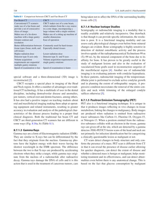 134
special software and a three-dimensional (3D) image is
reconstructed [2].
CBCT occupies a special place in imaging of the Head
and Neck region. It offers a number of advantages over tradi-
tional CT technology. It has a multitude of uses in the dental
discipline, including dentoalveolar disease and anomalies,
jaw tumors, vertical root and dentin fractures, among others.
It has also had a positive impact on teaching students about
oral and maxillofacial imaging making them adept at operat-
ing equipment and related instruments, resulting in greater
accuracy in evaluation and analysis of the pathological char-
acteristics of the disease process leading to a proper final
clinical diagnosis. Both the traditional fan beam CT and
CBCT are third-generation CT scanners but are different in
some ways (Fig. 8.16a, b) (Table 8.1).
8.7.1.3	 Gamma Rays
Gamma rays are a form of Electromagnetic radiation (EMR).
They are similar to X-rays but can be differentiated by the
fact that they originate from the nucleus. Gamma-ray pho-
tons have the highest energy with their waves having the
shortest wavelength in the EMR spectrum. The difference
between the two is that X-rays are produced by accelerating
electrons when they strike a target, while gamma rays origi-
nate from the nucleus of a radionuclide after radioactive
decay. Gamma rays damage the DNA of cells and it is this
action that is used in the treatment of cancerous tumors, care
being taken not to affect the DNA of the surrounding healthy
tissue cells [3].
8.7.1.4	 
Nuclear Isotope Studies
Scintigraphy or radionuclide imaging is a modality that is
readily available and relatively inexpensive. One drawback
is that though it can provide specific information, the resolu-
tion is poor. It is a functional imaging modality and can
assess early physiological changes even before bone mineral
changes are evident. Bone scintigraphy is highly sensitive in
detection of skeletal osteoblastic activity and the process
involves uptake of the radiopharmaceutical Technetium-99 m
(Tc-99 m), by the mineral component of the bone due to its
affinity for bone. It has proven to be greatly useful in the
study of malignant lesions and also in the evaluation of
­
vascularized bone grafts used in reconstruction surgeries of
the maxillofacial region [4]. Another use of radionuclide
imaging is in evaluating patients with condylar hyperplasia.
In these patients, radionuclide imaging of the temporoman-
dibular joint is performed to exclude active condylar growth
and in planning the extent of orthognathic surgery. A pro-
gressive condition necessitates the removal of the entire con-
dyle and neck while trimming of the enlarged condyle
suffices otherwise [5].
8.7.1.5	 
Positron Emission Tomography (PET)
PET also is a functional imaging technique. It is unique in
that it produces images reflecting in vivo changes in tissue
metabolism, linking the changes to malignancy. Body images
are produced when radiation is emitted from radioactive
tracer substances like Carbon-11, Fluorine-18, Oxygen-15,
or Nitrogen-13. When a positron emitted from the radioac-
tive substance collides with an electron in the tissue, gamma
rays are given off at the site, which are detected by a gamma
detector. FDG-PET/CT fusion scans of the head and neck are
not primarily for infection identification but for categorizing
a clinically questionable lesion as malignant or not.
CT scans detect changes in body structure and only con-
firms the presence of a mass. PET scan is different from CT
in that it can reveal the presence of disease earlier allowing
for quicker diagnosis, can detect the extent of disease and
whether a detected mass is benign or malignant, helps moni-
toring treatment and its effectiveness, and can detect abnor-
malities even before there is any anatomical change. This is
based on the fact that glucose consumption by malignant
Table 8.1  Comparison between CBCT and Fan Beam CT
Fan Beam CT CBCT
Conventional CT scanners
make use of a fan beam and
provide a set of consecutive
slices of image.
CBCT makes use of a cone beam,
which radiates from the x-ray source
in a cone shape, encompassing a
large volume with a single rotation.
Makes use of a lie-down
machine with a large gantry
Makes use of a sitting up machine of
smaller dimensions
Greater contrast and
resolution
Ease of operation
Better differentiation between
tissue types (bone, teeth, and
soft tissue)
Commonly used for hard tissues
Especially dental tissues
Higher radiation dose Lesser radiation dose
Detector type X-axis only Detector type X- and Y-axes
Volume acquisition
requirements are sequential
multiple gantry rotations
Volume acquisition requirements are
single gantry rotations
Speed of examination is fast Speed of examination is faster
S. K. Joshi and A. I. Kochuveettil
 