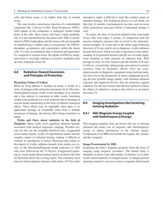 135
cells and hence tissue is far higher than that of normal
tissue.
The scan involves intravenous injection of a radiolabeled
compound like 2-deoxy-2-(18F) fluoro-D-glucose (FDG).
After uptake of the compound, it undergoes further break
down in the cells. Since tumor cells have a high metabolic
rate, it is also metabolized by the tumor cells. FDG is metab-
olized to FDG-6-phosphate, but the tumor cells are incapable
of metabolizing it further and in consequence the FDG-6-­
phosphate accumulates and concentrates within the tumor
cells. It is this accumulation that is detected and quantified.
As compared to normal tissue, the uptake of FDG by malig-
nant tissue is very high, making it a sensitive method to pick
up early malignant tissue [6].
8.8	 
Radiation: Hazard Awareness
and Principles of Protection
Hazardous Nature of X-Rays
When an X-ray photon is incident on tissue, it results in a
series of changes at the molecular and atomic level. The trans-
formed photon energy results in the discharge of an electron
and a free radical, or ionization in other words. Ionization
results in the production of a new molecule due to breakage of
enzyme bonds manifesting in the form of different biological
effects. These effects may be repairable when there is no
appreciable damage, or irreparable when there is definite
occurrence of damage, the adverse effect being cumulative in
nature.
Myths and Facts about radiation in the field of
Diagnosis: Many myths exist regarding radiation hazards
associated with medical diagnostic imaging. Possible rea-
sons for this are the available historical data, exaggerated
social media reports, results of experimental studies and the
complex nature of radiation biology making it difficult to
evaluate its mechanism of action. Historical data relates to
the reports of visible radiation hazards from studies on vic-
tims of the Hiroshima/Nagasaki bomb explosion in 1945
who were followed up for 15-18years. Exaggerated report-
ing by social media about nuclear reactor accidents like that
at Chernobyl add to the existing myths. The extremely short
time for which radiation interacts with matter (10-5
Sec) after
absorption, makes it difficult to study the complex nature of
radiation biology. The biological process of cell death can
take days to months, carcinogenesis can take years to occur
while generations may pass before a mutational change is
seen.
In reality, the dose of received radiation from man-­
made
X-rays that exist today is minute, in comparison with the
massive radiation exposure that occurred in the aforemen-
tioned examples. It is true that in the infant stage following
discovery of X-rays and its use in diagnosis, visible radiation
hazards did occur, which was due to ignorance in the under-
standing of its potential hazards and the use of crude equip-
ment resulting in high amounts of radiation leak. With
passage of time, we have learnt to put the benefits of X-rays
to full use, concurrently taking proper precautions to protect
ourselves from its hazardous effects. Over the years,
improvements in diagnostic equipment using ionizing radia-
tion have led to the production of newer equipment provid-
ing the best possible image quality with minimal radiation
exposure and improved devices that are protective against
radiation.Yet, the fact remains that the best method to reduce
the effects of radiation is using it only when it is an utmost
necessity [7].
8.9	 
Imaging Investigations Not Involving
Ionizing Radiation
8.9.1	 
MRI (Magnetic Energy Coupled
with Radiofrequency Energy)
This imaging modality does not involve the use of ionizing
radiation but makes use of magnetic and radiofrequency
energy to obtain information of the internal organs.
Components of an MRI unit include the magnet, the console,
and the computer.
Image Procurement by MRI
Exploiting the body’s magnetic property forms the basis of
imaging using magnetic resonance. The human body is
abundant in atoms with odd number of protons, or in other
words ionized particles or charged atoms. A charged particle
spinning around its own axis creates a magnetic field around
8  Radiology for Maxillofacial Surgeons: The Essentials
 