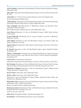 xvi
Aarti Chowdhary  Department of Periodontology, SD Dental College and Hospital, Parbhani,
Maharashtra, India
John Collin  DepartmentofOralandMaxillofacialSurgery,UniversityofFlorida,Jacksonville,
FL, USA
Ashok Dabir  D. Y. Patil University School of Dentistry, Nerul, Navi Mumbai, India
Breach Candy Hospital, Mumbai, India
Abhay Datarkar  Department of Oral and Maxillofacial Surgery, Government Dental College
and Hospital, Medical College Premises, Nagpur, Maharashtra, India
Vijay  Deshmukh Deshmukh Institute of Maxillofacial Surgery and Research Centre,
Aurangabad, Maharashtra, India
JIIU’S Indian Institute of Medical Sciences, Jalna, Maharashtra, India
Amit  Dhawan Department of Oral and Maxillofacial Surgery, SGRD Dental Institute,
Amritsar, India
George Dimitroulis Maxillofacial Unit, St. Vincent’s Hospital—University of Melbourne,
Melbourne, Australia
Vikas  Dhupar Department of Oral and Maxillofacial Surgery, Goa Dental College and
Hospital, Bambolim, Goa, India
Supriya Ebenezer  Department of Oral Surgery and Stomatology, University of Bern, Bern,
Switzerland
El  Mustafa Department of Oral and Maxillofacial Surgery, Queen Elizabeth Hospital,
Birmingham, UK
Madan G. Ethunandan Consultant Oral and Maxillofacial/Skull Base Surgeon, Honorary
Senior Clinical Lecturer, Lead, Head and Neck Cancer, University Hospital Southampton,
Southampton, UK
Carlo Ferretti  , Johannesburg, South Africa
Department of Maxillofacial and Oral Surgery, University of Pretoria, Pretoria, South Africa
Rui Fernandes Department of Oral and Maxillofacial Surgery, Head and Neck Oncologic
Surgery and Microvascular Fellowship, University of Florida, Jacksonville, FL, USA
Rajasekhar  Gaddipati Department of Oral and Maxillofacial Surgery, Mamata Dental
College, Khammam, Telangana, India
Divya P. Gadre  Gadre Clinic, Pune, Maharashtra, India
Kiran S. Gadre  Gadre Clinic, Pune, Maharashtra, India
Department of Oral and Maxillofacial Surgery, Bharati Vidyapeeth Dental College and
Hospital, Pune, Maharashtra, India
Raja Sekhar Gali  Department of Oral and Maxillofacial Surgery, Narayana Dental College
and Hospital, Nellore, Andhra Pradesh, India
Medicover Hospital, Nellore, Andhra Pradesh, India
Kandasamy Ganesan  Department of Oral and Maxillofacial Surgery, Southend University
Hospitals NHS Trust, Southend-on-Sea, UK
University of Leeds, Leeds, UK
Jaime Grant  Birmingham Children’s Hospital, Birmingham, UK
Beat Hammer  CFC Hirslanden Kopf Zentrum, Aarau, Switzerland
Chapter Contributors and Video Contributors
 