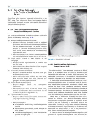 142
8.10	 
Role of Chest Radiograph
in the Practice of Maxillo Facial
Surgery
One of the most frequently requested investigations by an
MFS is the Chest radiograph. Hence, interpretation of chest
radiographic findings is of prime importance in determining
the patient’s clinical status.
8.10.1	 
Chest Radiographic Evaluation
for Optimum Diagnostic Quality
An ideal chest radiograph, in terms of quality, is one that
fulfills the following criteria (Fig. 8.24)
	(a)	 Well-positioned patient without rotation.
–
– Purpose—Avoiding problems related to improper
positioning that can obscure certain lung regions like
the hila and mediastinal lines, can prevent clarity of
borders, or can result in distorted position of struc-
tures like the trachea, which can be misinterpreted as
a paratracheal mass.
–
– Ideal radiograph—The vertebral spinous processes
are equidistant from the medial ends of the clavicle
	
(b)	
Proper lateral location of both scapulae on the
radiograph.
–
– Purpose—avoids superimposition of scapulae over
the lung fields
–
– Ideal radiograph—Medial border of the scapulae
should be out of the lung field
	(c)	 Inclusion of anatomical structures.
–
– Purpose—inclusion of entire lung fields from apex
to diaphragmatic domes
–
– Ideal radiograph—must include the lower neck,
both shoulders, lateral chest walls, and both dia-
phragms, including upper abdomen
	
(d)	 Proper identification references
–
– Purpose—Proper patient and radiographic
verification.
–
– Ideal radiograph—must include the patient name,
medical record number, date of acquisition, and the
side marker (the most important of all)
	(e)	 Optimum technical factors.
–
– Purpose—Clear visualization of the normal anat-
omy or presence of any pathology
–
– Ideal radiograph—
•	 Posterior third of ribs faintly visible through heart
shadow
•	 Intervertebral spaces faintly visible through the
heart shadow
•	 Obtained in deep inspiratory effort as revealed by
position of diaphragms
8.10.2	 
Reading a Chest Radiograph:
Interpretation Basics
The aim of reading a chest radiograph is to scan the whole
image in a methodical way such that no anatomical part
included in the radiograph is missed. While interpreting the
radiograph, it is necessary for the interpreter to actually feel the
structural component of the anatomical part being evaluated.
If, for example, a rib is being evaluated it needs to be traced,
consciously keeping in mind, its component parts, the two cor-
tical margins seen as white lines representing compact bone
and the less dense central component representing marrow
with fine normal trabeculae. This is in addition to evaluation of
its number and shape. This meticulous evaluation will prevent
missing of rib lesions and interpretation of the lesion is easier
with prior knowledge of possible pathologies that affect ribs.
Many ways of methodical scanning have been docu-
mented in literature. The WHO-recommended method
involves chest radiographic evaluation by beginning at one
corner of the film, continuing to horizontally scan till the
other corner, followed by sliding down and again continuing
to scan toward the other edge, continuing till the whole of the
radiograph has been scanned. As part of the examination,
both sides of the chest must be compared.
It can be likened to the painting of a wall by a professional
painter with a perfect finishing touch. Once the initial pri-
©Association of Oral and Maxillofacial Surgeons of India
Fig. 8.24  A Normal Chest Radiograph
S. K. Joshi and A. I. Kochuveettil
 