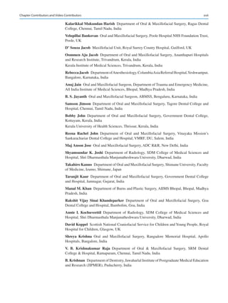 xvii
Kalarikkal Mukundan Harish  Department of Oral  Maxillofacial Surgery, Ragas Dental
College, Chennai, Tamil Nadu, India
Velupillai Ilankovan  Oral and Maxillofacial Surgery, Poole Hospital NHS Foundation Trust,
Poole, UK
D’ Souza Jacob  Maxillofacial Unit, Royal Surrey County Hospital, Guilford, UK
Oommen Aju Jacob  Department of Oral and Maxillofacial Surgery, Ananthapuri Hospitals
and Research Institute, Trivandrum, Kerala, India
Kerala Institute of Medical Sciences, Trivandrum, Kerala, India
Rebecca Jacob  DepartmentofAnesthesiology,ColumbiaAsiaReferralHospital,Yeshwantpur,
Bangalore, Karnataka, India
Anuj Jain  Oral and Maxillofacial Surgeon, Department of Trauma and Emergency Medicine,
All India Institute of Medical Sciences, Bhopal, Madhya Pradesh, India
B. S. Jayanth  Oral and Maxillofacial Surgeon, ABMSS, Bengaluru, Karnataka, India
Samson Jimson  Department of Oral and Maxillofacial Surgery, Tagore Dental College and
Hospital, Chennai, Tamil Nadu, India
Bobby John Department of Oral and Maxillofacial Surgery, Government Dental College,
Kottayam, Kerala, India
Kerala University of Health Sciences, Thrissur, Kerala, India
Reena  Rachel  John Department of Oral and Maxillofacial Surgery, Vinayaka Mission’s
Sankarachariar Dental College and Hospital, VMRF, DU, Salem, India
Maj Anson Jose  Oral and Maxillofacial Surgery, ADC RR, New Delhi, India
Shyamsundar K. Joshi Department of Radiology, SDM College of Medical Sciences and
Hospital, Shri Dharmasthala Manjunatheshwara University, Dharwad, India
Takahiro Kanno  Department of Oral and Maxillofacial Surgery, Shimane University, Faculty
of Medicine, Izumo, Shimane, Japan
Taranjit Kaur  Department of Oral and Maxillofacial Surgery, Government Dental College
and Hospital, Jamnagar, Gujarat, India
Manal M. Khan  Department of Burns and Plastic Surgery, AIIMS Bhopal, Bhopal, Madhya
Pradesh, India
Rakshit  Vijay  Sinai  Khandeparker Department of Oral and Maxillofacial Surgery, Goa
Dental College and Hospital, Bambolim, Goa, India
Annie  I.  Kochuveettil Department of Radiology, SDM College of Medical Sciences and
Hospital, Shri Dharmasthala Manjunatheshwara University, Dharwad, India
David Koppel  Scottish National Craniofacial Service for Children and Young People, Royal
Hospital for Children, Glasgow, UK
Shreya  Krishna Oral and Maxillofacial Surgery, Rangadore Memorial Hospital, Apollo
Hospitals, Bangalore, India
V.  B.  Krishnakumar  Raja Department of Oral  Maxillofacial Surgery, SRM Dental
College  Hospital, Ramapuram, Chennai, Tamil Nadu, India
B. Krishnan  Department of Dentistry, Jawaharlal Institute of Postgraduate Medical Education
and Research (JIPMER), Puducherry, India
Chapter Contributors and Video Contributors
 