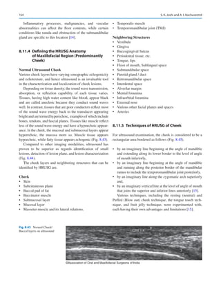 154
Inflammatory processes, malignancies, and vascular
abnormalities can affect the floor contents, while certain
conditions like ranula and obstruction of the submandibular
gland are specific to this location [14].
8.11.4	 
Defining the HRUSG Anatomy
of Maxillofacial Region (Predominantly
Cheek)
Normal Ultrasound Cheek
Various cheek layers have varying sonographic echogenicity
and echotexture, and hence ultrasound is an invaluable tool
in the characterization and localization of cheek lesions.
Depending on tissue density, the sound wave transmission,
absorption, or reflection capability of each tissue ­
varies.
Tissues, having high water content like blood, appear black
and are called anechoic because they conduct sound waves
well. In contrast, tissues that are poor conductors reflect most
of the sound wave energy back to the transducer appearing
bright and are termed hyperechoic, examples of which include
bones, tendons, and fascial planes. Tissues like muscle reflect
less of the sound wave energy and have a hypoechoic appear-
ance. In the cheek, the mucosal and submucosal layers appear
hyperechoic, the mucosa more so. Muscle tissue appears
hypoechoic, while fatty tissue appears echogenic (Fig. 8.43).
Compared to other imaging modalities, ultrasound has
proven to be superior as regards identification of small
lesions, detection of lesion plane, and lesion characterization
(Fig. 8.44).
The cheek layers and neighboring structures that can be
identified by HRUSG are.
Cheek
•	 Skin
•	 Subcutaneous plane
•	 Buccal pad of fat
•	 Buccinator muscle
•	 Submucosal layer
•	 Mucosal layer
•	 Masseter muscle and its lateral relations.
•	 Temporalis muscle
•	 Temporomandibular joint (TMJ)
Neighboring Structures
•	 Vestibule
•	 Gingiva
•	 Buccogingival Sulcus
•	 Periodontal tissue, etc.
•	 Tongue, lips
•	 Floor of mouth, Sublingual space
•	 Submandibular space
•	 Parotid gland / duct
•	 Retromandibular space
•	 Interdental space
•	 Alveolar margin
•	 Mental foramina
•	 Infraorbital foramina
•	 External nose
•	 Various other facial planes and spaces
•	 Arteries
8.11.5	 
Techniques of HRUSG of Cheek
For ultrasound examination, the cheek is considered to be a
rectangular area bordered as follows (Fig. 8.45).
•	 by an imaginary line beginning at the angle of mandible
and extending along its lower border to the level of angle
of mouth inferiorly,
•	 by an imaginary line beginning at the angle of mandible
and running along the posterior border of the mandibular
ramus to include the temporomandibular joint posteriorly,
•	 by an imaginary line along the zygomatic arch superiorly
and,
•	 by an imaginary vertical line at the level of angle of mouth
that joins the superior and inferior lines anteriorly [15].
Various techniques, including the resting (neutral) and
Puffed (Blow out) cheek technique, the tongue touch tech-
nique, and fruit jelly technique, were experimented with,
each having their own advantages and limitations [15].
©Association of Oral and Maxillofacial Surgeons of India
Fig. 8.43  Normal Cheek/
Buccal layers on ultrasound
S. K. Joshi and A. I. Kochuveettil
 