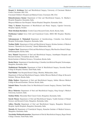 xviii
Deepak  G.  Krishnan Oral and Maxillofacial Surgery, University of Cincinnati Medical
Center, Cincinnati, OH, USA
Cincinnati Children’s Hospital and Medical Center, Cincinnati, OH, USA
Balasubramanya  Kumar Department of Oral and Maxillofacial Surgery, St. Marthas’s
Hospital, Bangalore, Karnataka, India
Bhagwan Mahaveer Jain Hospital, Vikram Hospital, Bangalore, Karnataka, India
Vinay  V.  Kumar Department of Maxillofacial and Plastic Surgery, Uppsala University
Hospital, Uppsala, Sweden
Moni Abraham Kuriakose  Cochin Cancer Research Centre, Kochi, Kerala, India
Paritkumar  Ladani Swiss Cleft and Craniofacial Centre, BSES MG Hospital, Mumbai,
India
Subramanyam  S.  Mahankali Department of Anesthesiology, Columbia Asia Referral
Hospital, Yeshwantpur, Bangalore, Karnataka, India
Neelima Malik  Department of Oral and Maxillofacial Surgery, Krishna Institute of Medical
Sciences “Deemed to be University”, Karad, Maharashtra, India
Varghese Mani  Department of Oral and Maxillofacial Surgery, Mar Baselios Dental College,
Kothamangalam, Kerala, India
Suvy  Manuel Department of Oral and Maxillofacial Surgery, Ananthapuri Hospitals and
Research Institute, Trivandrum, Kerala, India
Kerala Institute of Medical Sciences, Trivandrum, Kerala, India
Renita Maria  Department ofAnesthesiology, ColumbiaAsia Referral Hospital,Yeshwantpur,
Bangalore, Karnataka, India
Madhulaxmi  Marimuthu Department of Oral  Maxillofacial Surgery, Saveetha Dental
College  Hospital, Chennai, Tamil Nadu, India
Paul Mathai  Nair Hospital Dental College, Mumbai, Maharashtra, India
Department of Oral and Maxillofacial Surgery, Jubilee Mission Medical College  Research
Institute, Thrissur, Kerala, India
Philip  Mathew Department of Oral and Maxillofacial Surgery, Jubilee Mission Medical
College  Research Institute, Thrissur, Kerala, India
Sainath Matsa  Praseedha Clinic for Maxillofacial Cosmetic Surgery, Chennai, Tamil Nadu,
India
Divya  Mehrotra Department of Oral and Maxillofacial Surgery, King George’s Medical
University, Lucknow, India
Sushma Mehta  Mazumdar Shaw Cancer Center, Bengaluru, Karnataka, India
Suresh Menon Department of Oral and Maxillofacial Surgery, Vydehi Institute of Dental
Sciences and Research Centre, Bangalore, Karnataka, India
Aditya  Moorthy Department of Oral and Maxillofacial Surgery, Rangadore Memorial
Hospital, Apollo Hospitals, Bangalore, Karnataka, India
Mustafa. K Department of Craniofacial Surgery, Kanachur Institute of Medical Sciences,
Mangalore, Karnataka, India
Veerabahu Muthusubramanian  Department of Oral  Maxillofacial Surgery, Ragas Dental
College, Chennai, Tamil Nadu, India
Chapter Contributors and Video Contributors
 