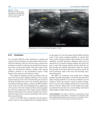 168
©Association of Oral and Maxillofacial Surgeons of India
Fig. 8.71 Cheek
Hemangioma. Mixed echoic
hemangioma with phlebolith.
Absence of flow signals due
to low-velocity flow
8.12	 Conclusion
It is extremely difficult to limit radiology to a chapter and
what has been written does not represent the whole of max-
illofacial radiology. Only the relevant aspects and the bare
minimum essentials of radiology for maxillofacial surgeons
have been covered in this chapter. The entire range of radi-
ology for maxillofacial surgeons, dealing with surgical
problems pertinent to the maxillofacial region, would
require more expansive and elaborate writing.
This chapter on radiology provides an outlook to the sur-
geon, who can proceed to applying radiology in his everyday
surgical practice. In the event of encountering any lacunae in
the book, the MFS must refer to the textbooks dedicated to
maxillofacial radiology. Being a surgeon, the MFS should be
aware of the use of the chest radiograph and its applications
in his practice. The role of high-resolution ultrasonography
has also been emphasized in this chapter. Dental radiology,
both extra and intraoral, has not been included since all max-
illofacial surgeons have extensive knowledge of the same in
their surgical practice.
Since it is the MFS who is acquainted with the patient’s
clinical status, he must properly plan the imaging pathway
for the patient. It is for this purpose that the MFS should be
aware of the various imaging modalities as regards their
nature, mode of image formation, their usefulness over other
modalities, and their drawbacks. Radiation safety and cost
effectiveness of a specific imaging modality also need to be
kept in mind. The imaging method selected should be one
that provides the required information within the shortest
time possible, be the safest option for the patient, and be the
most economical, while at the same time providing maxi-
mum information.
The MFS can commence with simple basic imaging
methods like plain radiography or USG and later proceed to
higher imaging methods in case the basic methods were not
enough to satisfy the surgeon’s needs for patient manage-
ment. A recent costlier imaging method does not necessarily
mean it is the best. Many times, it is the simpler basic imag-
ing methods that provide more crucial findings that help in
understanding complex disease processes.
Acknowledgments The authors would like to acknowledge  thank
Dr Niranjan Kumar, M.Ch FRCS. ; Honorable Vice-Chancellor, Shri
Dharmasthala Manjunatheshwara University for his valuable construc-
tive suggestions and constant support towards this endeavour.
S. K. Joshi and A. I. Kochuveettil
 