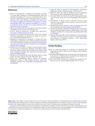 169
References
	1.	Fusaro F, Constantinides F, Maglione M, Dalessadri D, Vettori
E, Lenarda RDI. Comparison of orthopantomography (OPG) and
computed tomography (CT) accuracy in predicting inferior alve-
olar nerve injury following lower third molar surgical extraction
[Internet]. 2017 [cited 2019Jun3]. Available from: https://www.
researchgate.net/publication/319548814_Comparison_of_orthop-
antomography_OPG_and_computed_tomography_CT_accuracy_
in_predicting_inferior_alveolar_nerve_injury_following_lower_
third_molar_surgical_extraction
	 2.	Abramovitch K, Rice DD. Basic principles of cone beam computed
tomography. Dent Clin N Am. 2014;58(3):463–84.
	3.	Lucas J.. What are gamma-rays? Available from: https://www.
livescience.com/50215-gamma-rays.html
	4.	Ferreira RI, de Almeida SM, Boscolo FN, Santos AO, Camargo
EE. Bone scintigraphy as an adjunct for the diagnosis of oral dis-
eases. J Dent Educ. 2002;66(12):1381–7.
	5.	Appadurai R, Lingeshwar D, Venugopal S, Christina RD.  Bone
scintigraphy as a diagnostic tool in condylar hyperplasia [Internet].
2017 [cited 2019Jun3]. Available from: http://www.joomr.org/arti-
cle.asp?issn=2321-3841;year=2017;volume=5;issue=3;spage=84;e
page=89;aulast=Appadurai
	6.	Griffeth LK. Use of PET/CT scanning in cancer patients: techni-
cal and practical considerations [Internet]. Proceedings (Baylor
University. Medical Center). Baylor Health Care System; 2005
[cited 2019Jun4]. Available from: https://www.ncbi.nlm.nih.gov/
pmc/articles/PMC1255942/
	 7.	Williams N, O’Connell PR, McCaskie AW. Bailey and Love’s short
practice of surgery. 27th ed. New York: CRC Press; 2018.
	
8.	
Pooley RA.  AAPM/RSNA Physics Tutorial for Residents
Fundamental Physics of MR Imaging [Internet]. 2005 [cited
2019Jun3]. Available from: https://pubs.rsna.org/doi/pdf/10.1148/
rg.254055027
	9.	Singh GP, Dogra S, Kumari E.  Ultrasonography: maxillofacial
applications. Annals of Dental Specialty. 2014;2(3):104–7.
	
10.	Kumar V, Abbas AK, Aster JC.  Robbins and Cotran pathologic
basis of disease. 9th ed. Philadelphia: W.B. Saunders; 2015.
	
11.	Fraser RS, Muller NL, Colman N, Pare PD. Fraser and Pare's diag-
nosis of diseases of the chest. 4th ed. Philadelphia: W.B. Saunders;
1999.
	
12.	
Christopoulos A.  Mouth Anatomy [Internet]. Overview, Gross
Anatomy: Oral Vestibule, Gross Anatomy: Oral Cavity Proper.
2015 [cited 2019Jun5].
	
13.	Surgical fascial spaces [Internet]. online presentation [cited 2019
Jun 7];Available from: https://en.ppt-online.org/369373
	
14.	La’Porte SJ, Juttla JK, Lingam RK. Imaging the Floor of the Mouth
and the Sublingual Space [Internet]. RadioGraphics. 2011 [cited
2019Jun5]. Available from: https://pubs.rsna.org/doi/full/10.1148/
rg.315105062
	
15.	Joshi SK, Kamalapur MG, Joshi AS, Hallikeri K. Ultrasonographic
evaluation of carcinoma of buccal mucosa: Ultrasound technique
and evaluation of neoplastic conditions. J. Evid. Based Med.
Healthc. 2016;3(34):1649–55.
Further Reading
Mosier K.  Functional imaging of swallowing. In: Mukherji SK,
Casterlijins JA, editors. Head and neck imaging. Berlin: Springer;
2000. p. 79–86.
Yousem DM (2000) Magnetization transfer imaging of the Extracranial
head and neck. In: Mukherji SK, Casterlijins JA (eds). Modern head
and neck imaging. Springer, Berlin, pp1–16.
Sanjay N. Jain (2019) a Pictoral essay: radiology lines and tubes in the
intensive care unit. Indian J Radiol Imaging. 2011;21:182–90.
Open Access  This chapter is licensed under the terms of the Creative Commons Attribution 4.0 International License (http://creativecommons.
org/licenses/by/4.0/), which permits use, sharing, adaptation, distribution and reproduction in any medium or format, as long as you give appropri-
ate credit to the original author(s) and the source, provide a link to the Creative Commons license and indicate if changes were made.
The images or other third party material in this chapter are included in the chapter's Creative Commons license, unless indicated otherwise in
a credit line to the material. If material is not included in the chapter's Creative Commons license and your intended use is not permitted by statu-
tory regulation or exceeds the permitted use, you will need to obtain permission directly from the copyright holder.
8  Radiology for Maxillofacial Surgeons: The Essentials
 
